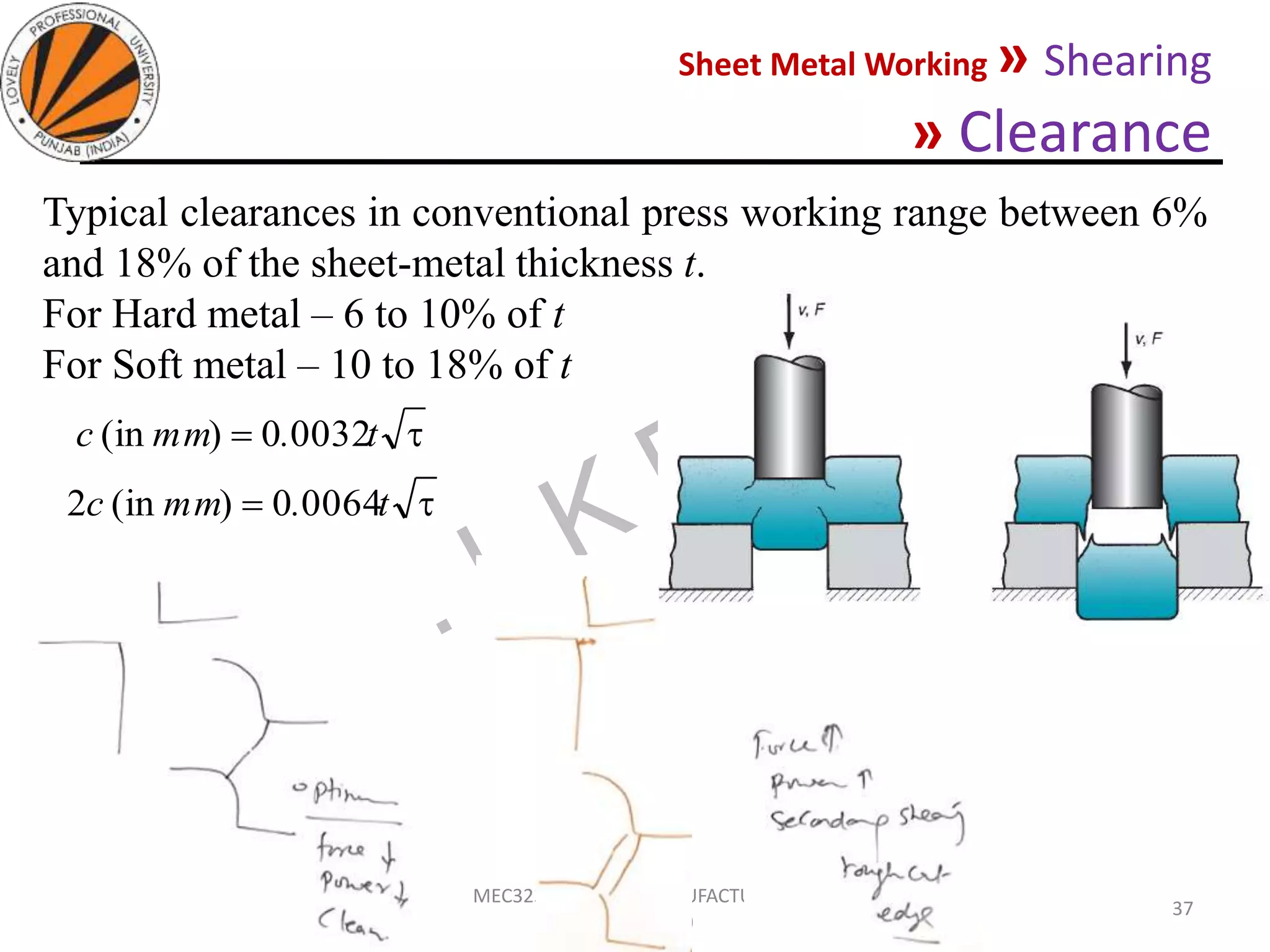 Sheet Metal Working » Shearing
» Clearance
05-10-2020
MEC323: PRIMARY MANUFACTURING
(Dr. L K Bhagi)
37
Typical clearances in conventional press working range between 6%
and 18% of the sheet-metal thickness t.
For Hard metal – 6 to 10% of t
For Soft metal – 10 to 18% of t
 t.mmc 00320)(in
 t.mmc 00640)(in2
 