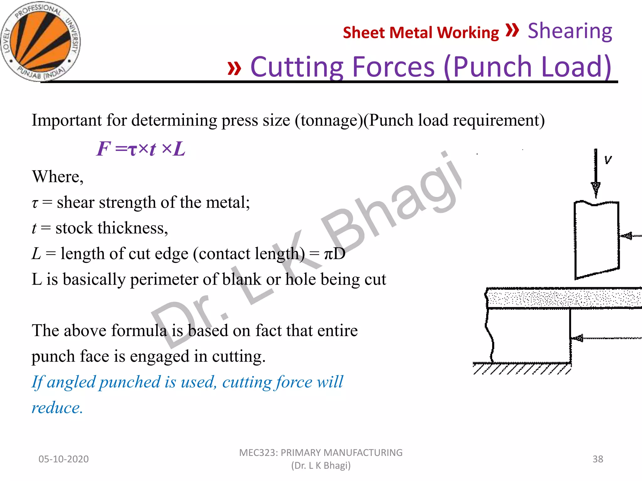 Sheet Metal Working » Shearing
» Cutting Forces (Punch Load)
05-10-2020
MEC323: PRIMARY MANUFACTURING
(Dr. L K Bhagi)
38
Important for determining press size (tonnage)(Punch load requirement)
F =τ×t ×L
Where,
τ = shear strength of the metal;
t = stock thickness,
L = length of cut edge (contact length) = πD
L is basically perimeter of blank or hole being cut
The above formula is based on fact that entire
punch face is engaged in cutting.
If angled punched is used, cutting force will
reduce.
 