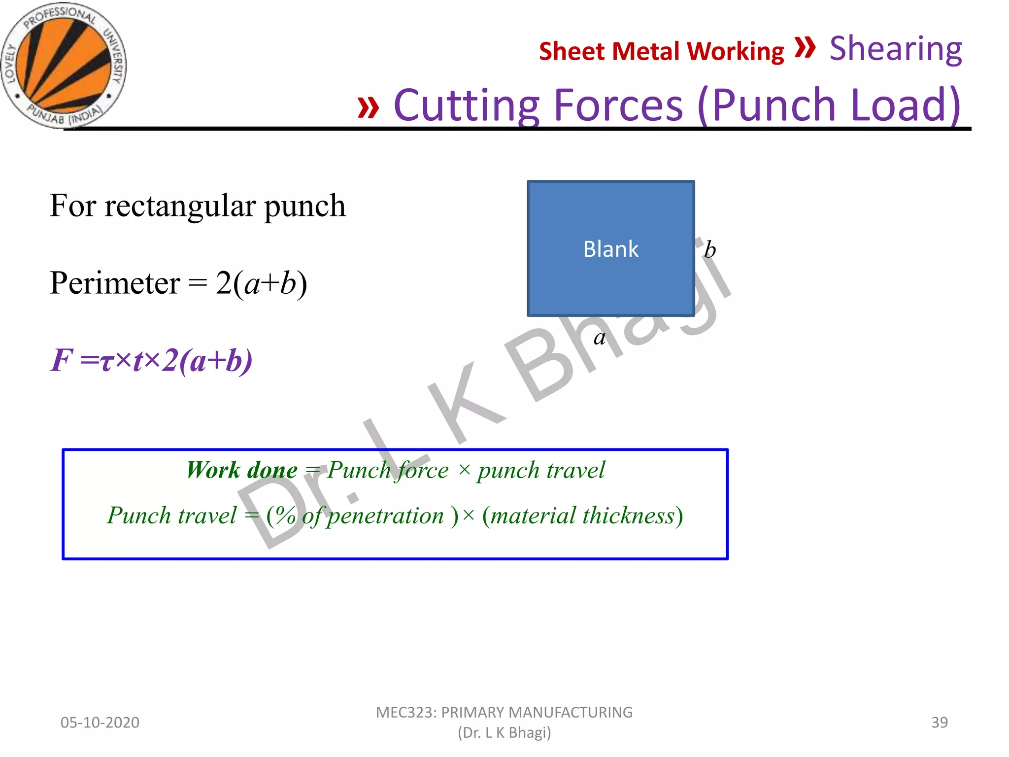 Sheet Metal Working » Shearing
» Cutting Forces (Punch Load)
05-10-2020
MEC323: PRIMARY MANUFACTURING
(Dr. L K Bhagi)
39
For rectangular punch
Perimeter = 2(a+b)
F =τ×t×2(a+b)
Blank
a
b
Work done = Punch force × punch travel
Punch travel = (% of penetration )× (material thickness)
 
