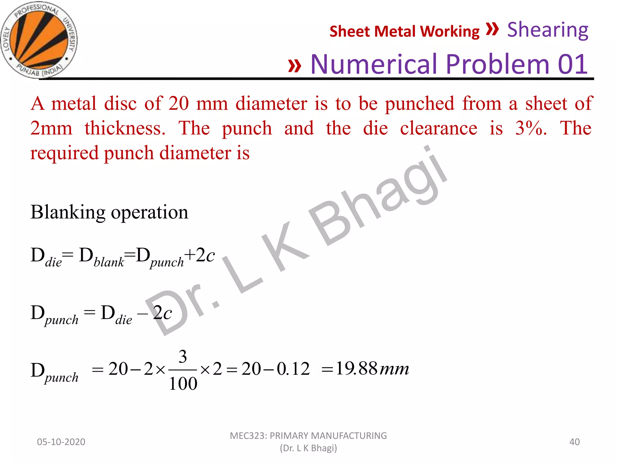 Sheet Metal Working » Shearing
» Numerical Problem 01
05-10-2020
MEC323: PRIMARY MANUFACTURING
(Dr. L K Bhagi)
40
A metal disc of 20 mm diameter is to be punched from a sheet of
2mm thickness. The punch and the die clearance is 3%. The
required punch diameter is
Blanking operation
Ddie= Dblank=Dpunch+2c
Dpunch = Ddie – 2c
Dpunch = 120202
100
3
220 . mm.8819
 