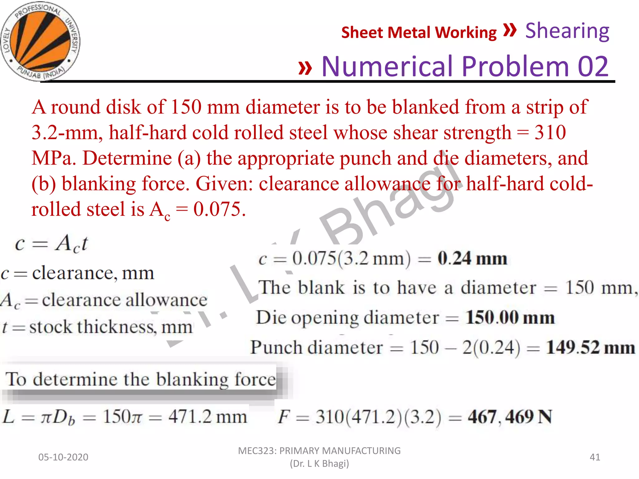 Sheet Metal Working » Shearing
» Numerical Problem 02
05-10-2020
MEC323: PRIMARY MANUFACTURING
(Dr. L K Bhagi)
41
A round disk of 150 mm diameter is to be blanked from a strip of
3.2-mm, half-hard cold rolled steel whose shear strength = 310
MPa. Determine (a) the appropriate punch and die diameters, and
(b) blanking force. Given: clearance allowance for half-hard cold-
rolled steel is Ac = 0.075.
 