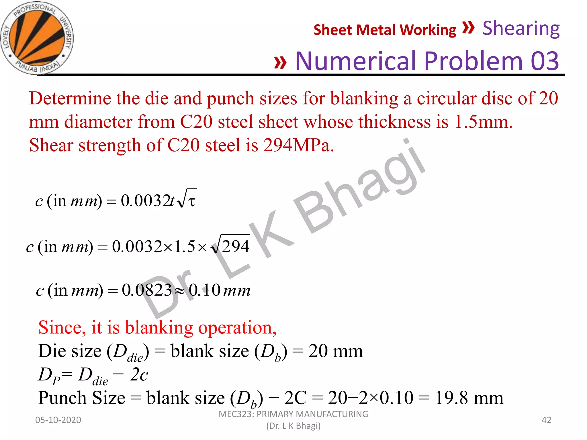 Sheet Metal Working » Shearing
» Numerical Problem 03
05-10-2020
MEC323: PRIMARY MANUFACTURING
(Dr. L K Bhagi)
42
Determine the die and punch sizes for blanking a circular disc of 20
mm diameter from C20 steel sheet whose thickness is 1.5mm.
Shear strength of C20 steel is 294MPa.
 t.mmc 00320)(in
2945100320)(in  ..mmc
mm..mmc 10008230)(in 
Since, it is blanking operation,
Die size (Ddie) = blank size (Db) = 20 mm
DP= Ddie − 2c
Punch Size = blank size (Db) − 2C = 20−2×0.10 = 19.8 mm
 