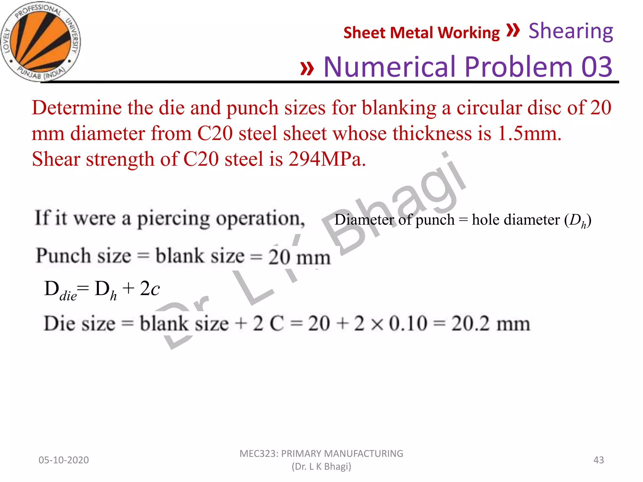 Sheet Metal Working » Shearing
» Numerical Problem 03
05-10-2020
MEC323: PRIMARY MANUFACTURING
(Dr. L K Bhagi)
43
Determine the die and punch sizes for blanking a circular disc of 20
mm diameter from C20 steel sheet whose thickness is 1.5mm.
Shear strength of C20 steel is 294MPa.
Diameter of punch = hole diameter (Dh)
Ddie= Dh + 2c
 
