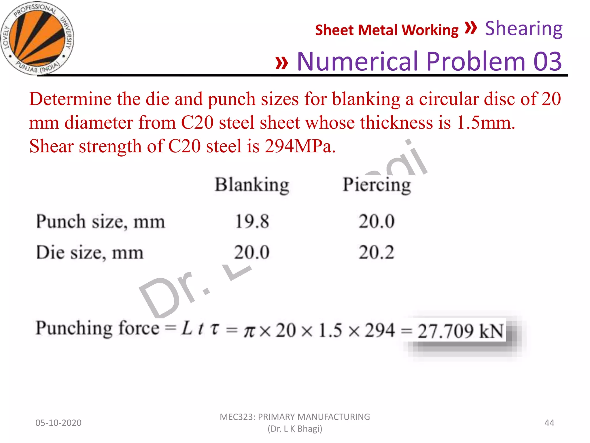Sheet Metal Working » Shearing
» Numerical Problem 03
05-10-2020
MEC323: PRIMARY MANUFACTURING
(Dr. L K Bhagi)
44
Determine the die and punch sizes for blanking a circular disc of 20
mm diameter from C20 steel sheet whose thickness is 1.5mm.
Shear strength of C20 steel is 294MPa.
 