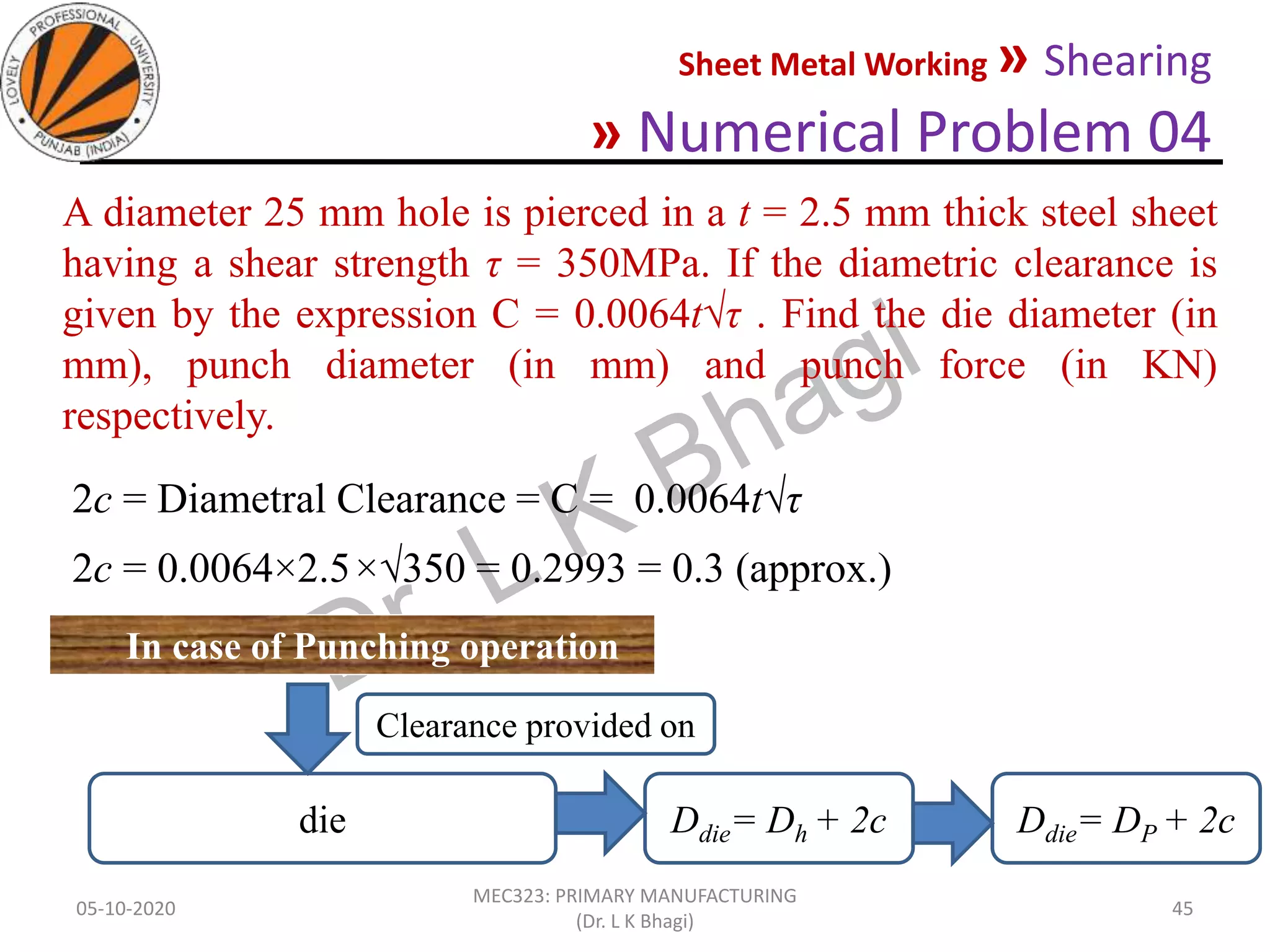 Sheet Metal Working » Shearing
» Numerical Problem 04
05-10-2020
MEC323: PRIMARY MANUFACTURING
(Dr. L K Bhagi)
45
A diameter 25 mm hole is pierced in a t = 2.5 mm thick steel sheet
having a shear strength τ = 350MPa. If the diametric clearance is
given by the expression C = 0.0064t√τ . Find the die diameter (in
mm), punch diameter (in mm) and punch force (in KN)
respectively.
2c = Diametral Clearance = C = 0.0064t√τ
2c = 0.0064×2.5×√350 = 0.2993 = 0.3 (approx.)
In case of Punching operation
die Ddie= Dh + 2c Ddie= DP + 2c
Clearance provided on
 