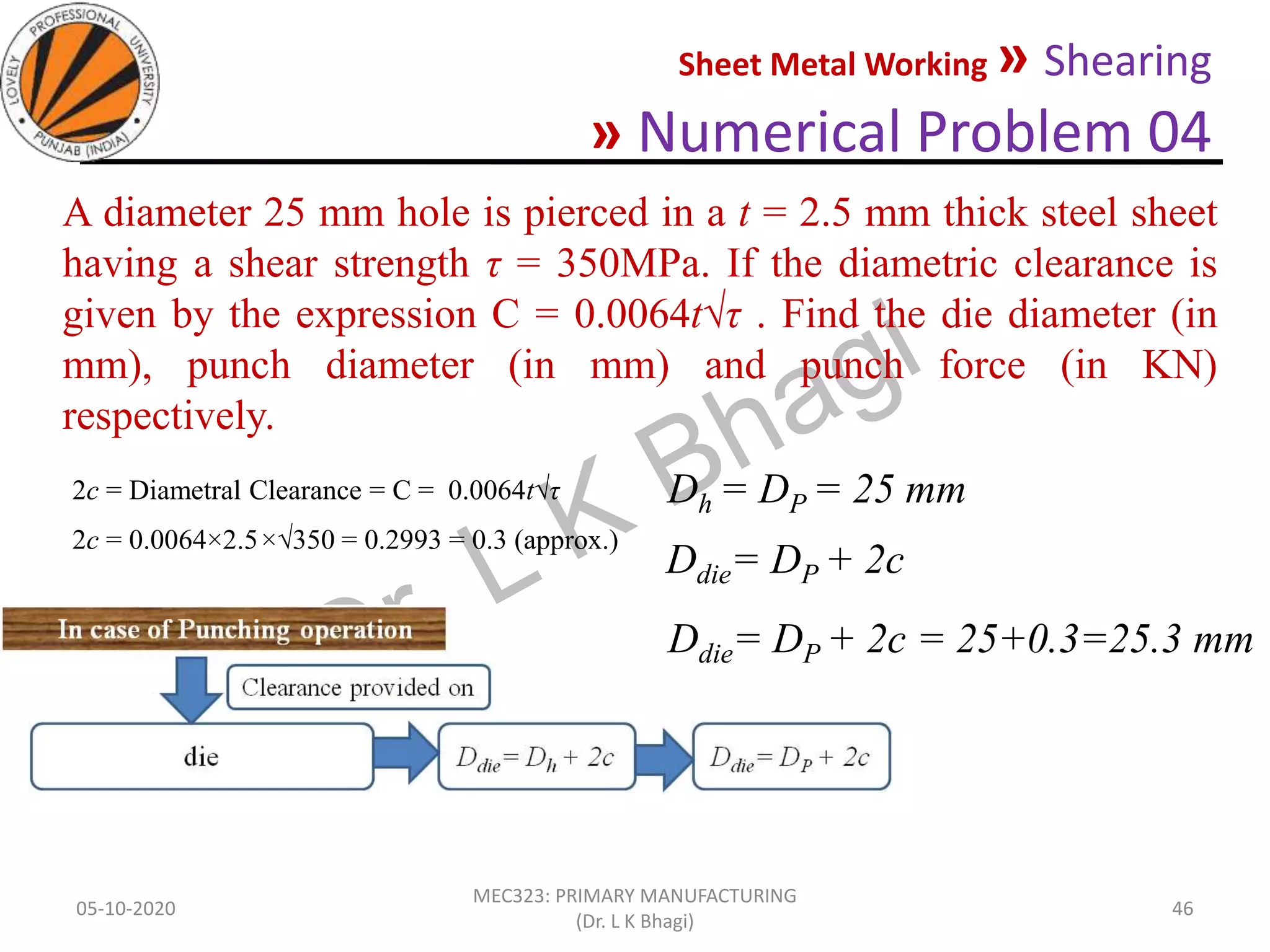 Sheet Metal Working » Shearing
» Numerical Problem 04
05-10-2020
MEC323: PRIMARY MANUFACTURING
(Dr. L K Bhagi)
46
A diameter 25 mm hole is pierced in a t = 2.5 mm thick steel sheet
having a shear strength τ = 350MPa. If the diametric clearance is
given by the expression C = 0.0064t√τ . Find the die diameter (in
mm), punch diameter (in mm) and punch force (in KN)
respectively.
2c = Diametral Clearance = C = 0.0064t√τ
2c = 0.0064×2.5×√350 = 0.2993 = 0.3 (approx.)
Dh = DP = 25 mm
Ddie= DP + 2c
Ddie= DP + 2c = 25+0.3=25.3 mm
 