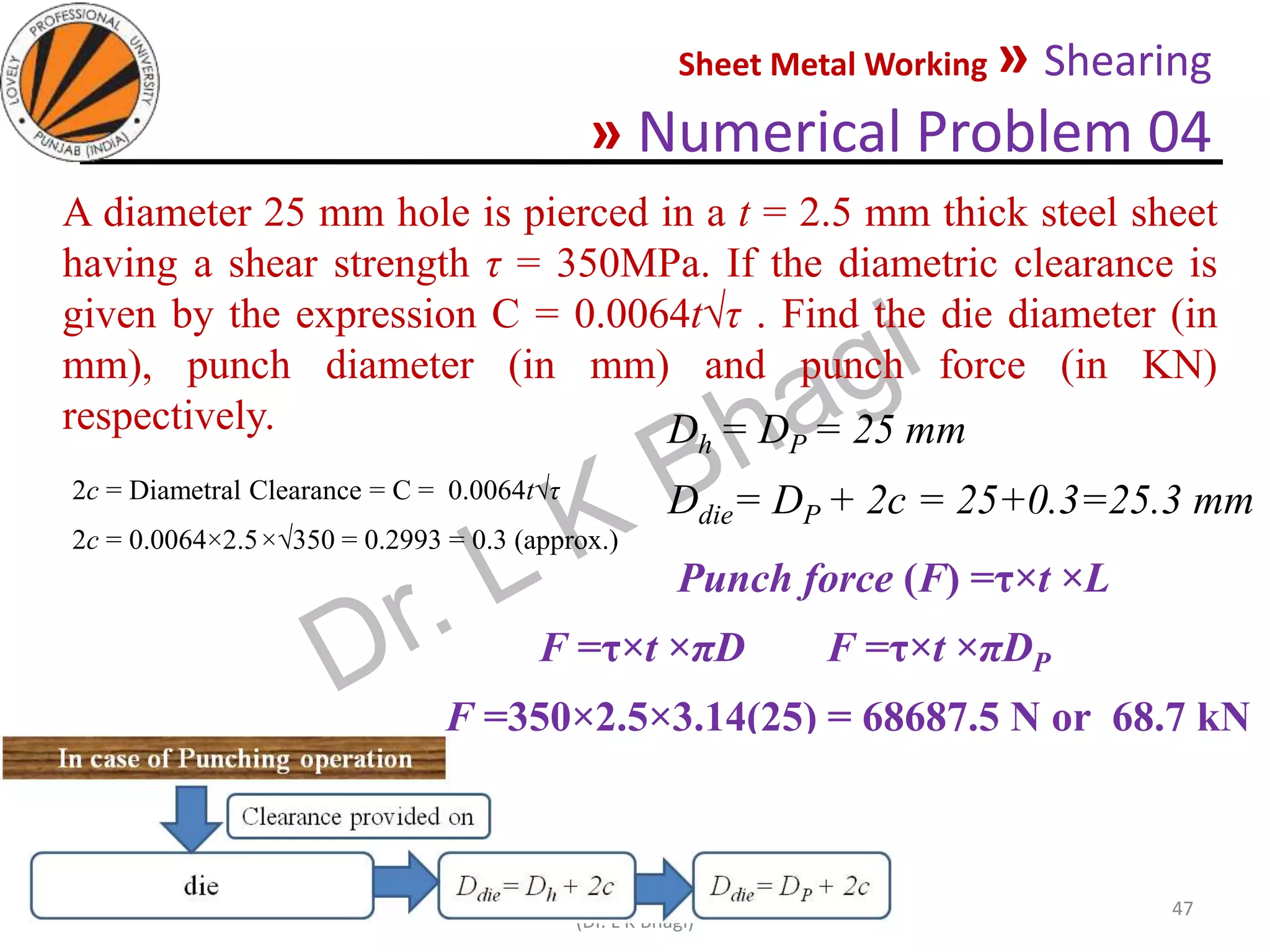 Sheet Metal Working » Shearing
» Numerical Problem 04
05-10-2020
MEC323: PRIMARY MANUFACTURING
(Dr. L K Bhagi)
47
A diameter 25 mm hole is pierced in a t = 2.5 mm thick steel sheet
having a shear strength τ = 350MPa. If the diametric clearance is
given by the expression C = 0.0064t√τ . Find the die diameter (in
mm), punch diameter (in mm) and punch force (in KN)
respectively.
2c = Diametral Clearance = C = 0.0064t√τ
2c = 0.0064×2.5×√350 = 0.2993 = 0.3 (approx.)
Dh = DP = 25 mm
Ddie= DP + 2c = 25+0.3=25.3 mm
Punch force (F) =τ×t ×L
F =τ×t ×πD F =τ×t ×πDP
F =350×2.5×3.14(25) = 68687.5 N or 68.7 kN
 