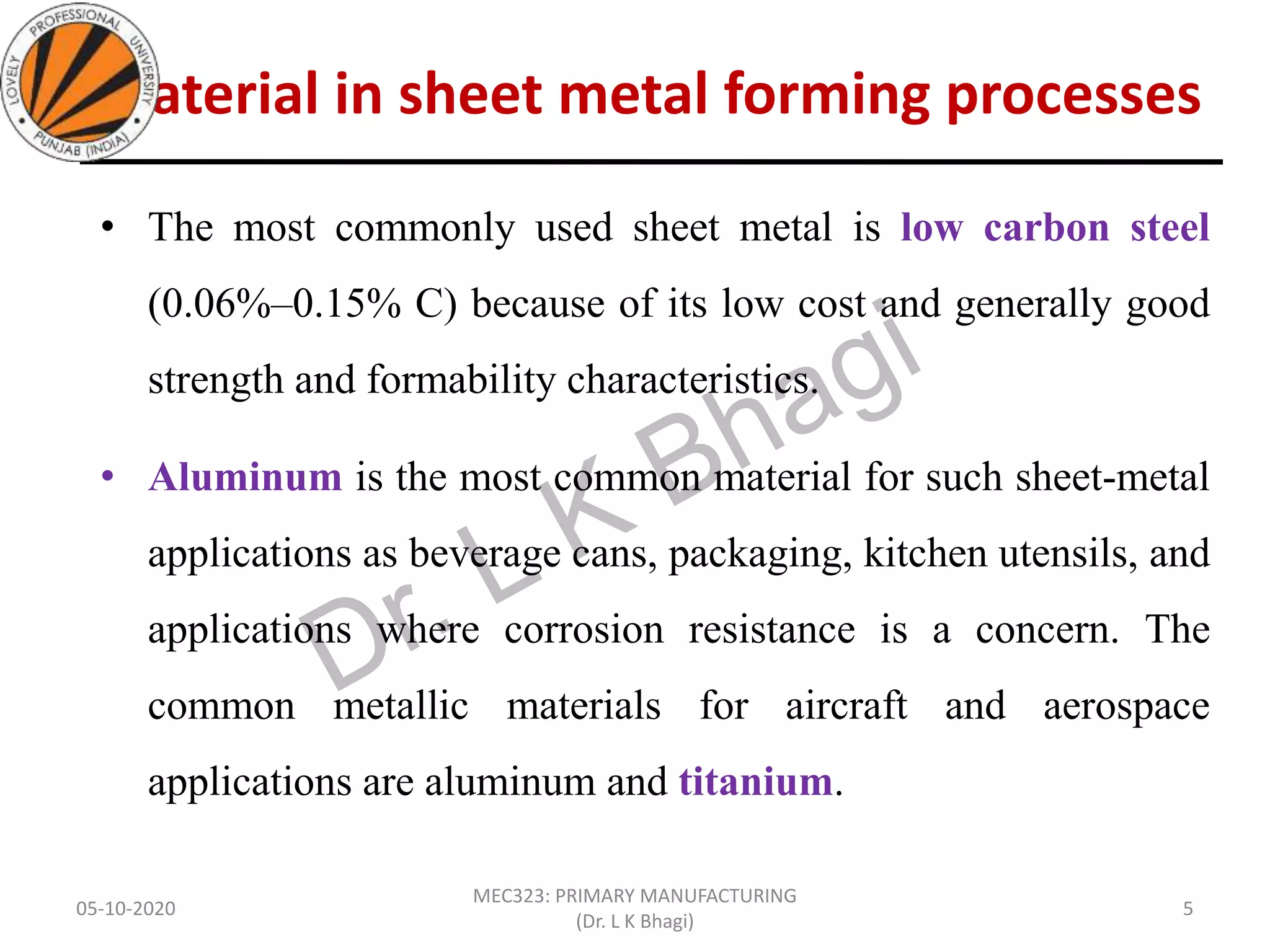 Material in sheet metal forming processes
• The most commonly used sheet metal is low carbon steel
(0.06%–0.15% C) because of its low cost and generally good
strength and formability characteristics.
• Aluminum is the most common material for such sheet-metal
applications as beverage cans, packaging, kitchen utensils, and
applications where corrosion resistance is a concern. The
common metallic materials for aircraft and aerospace
applications are aluminum and titanium.
05-10-2020
MEC323: PRIMARY MANUFACTURING
(Dr. L K Bhagi)
5
 