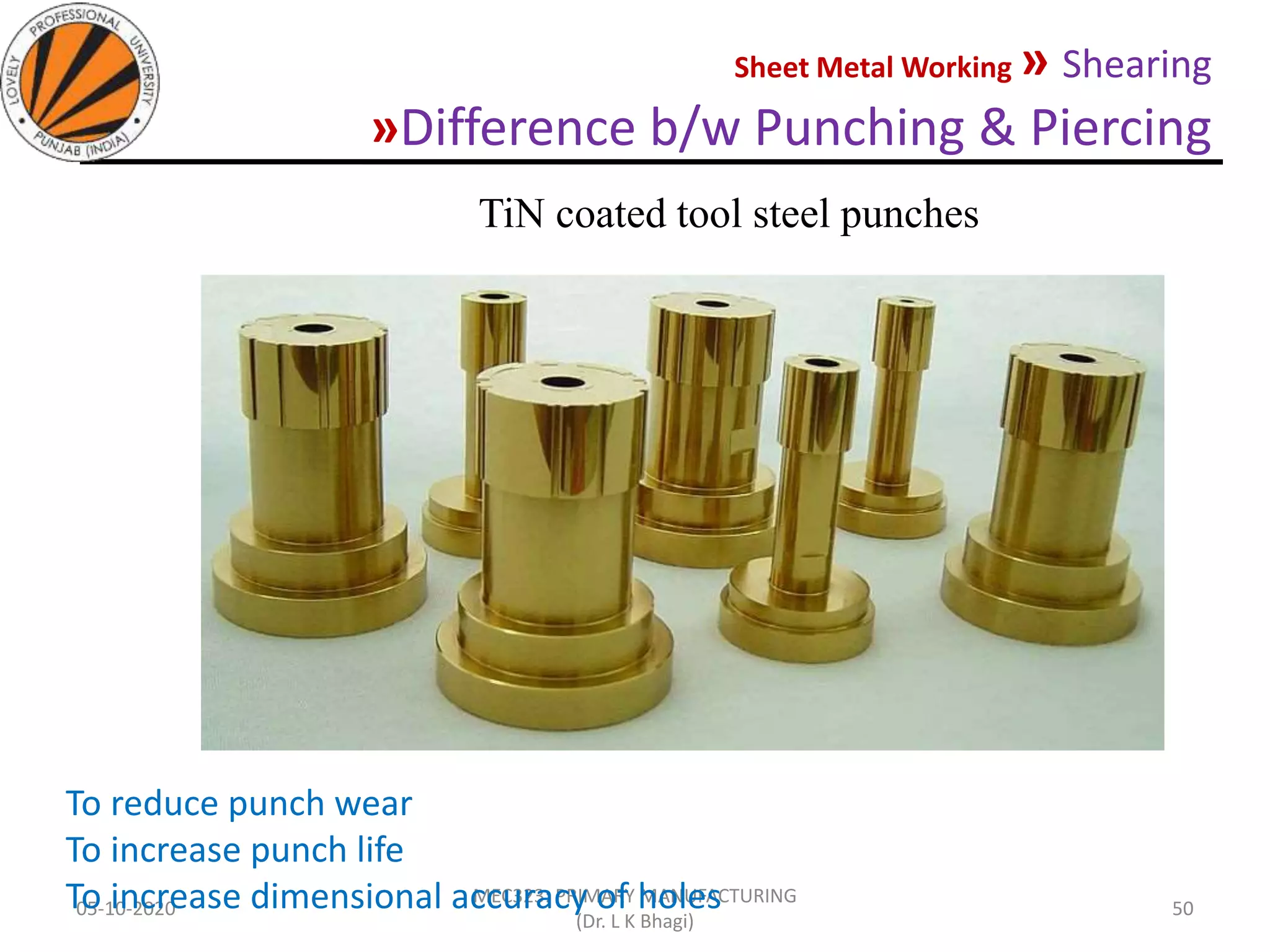 Sheet Metal Working » Shearing
»Difference b/w Punching & Piercing
05-10-2020
MEC323: PRIMARY MANUFACTURING
(Dr. L K Bhagi)
50
TiN coated tool steel punches
To reduce punch wear
To increase punch life
To increase dimensional accuracy of holes
 