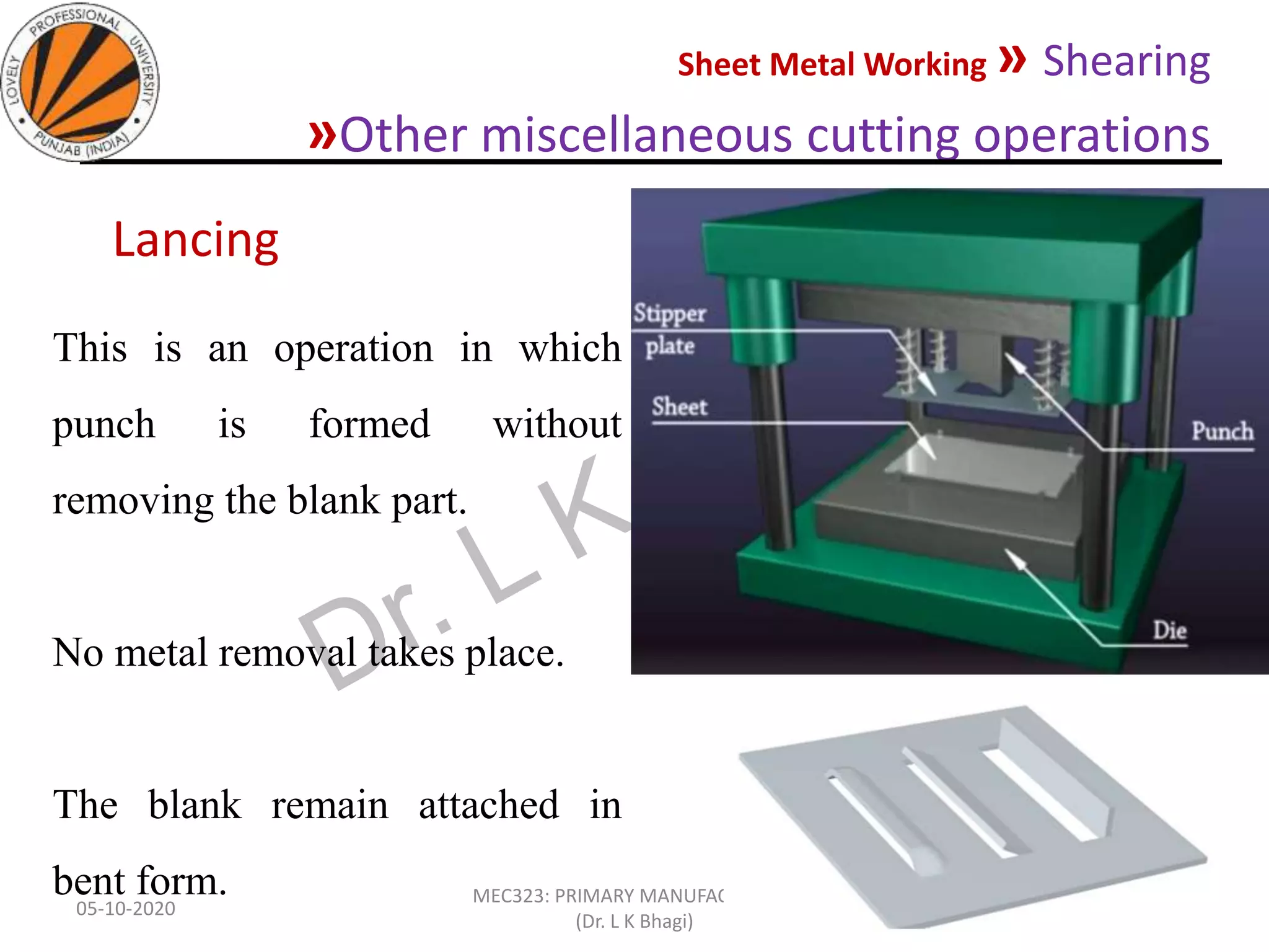 Sheet Metal Working » Shearing
»Other miscellaneous cutting operations
05-10-2020
MEC323: PRIMARY MANUFACTURING
(Dr. L K Bhagi)
51
This is an operation in which
punch is formed without
removing the blank part.
No metal removal takes place.
The blank remain attached in
bent form.
Lancing
 