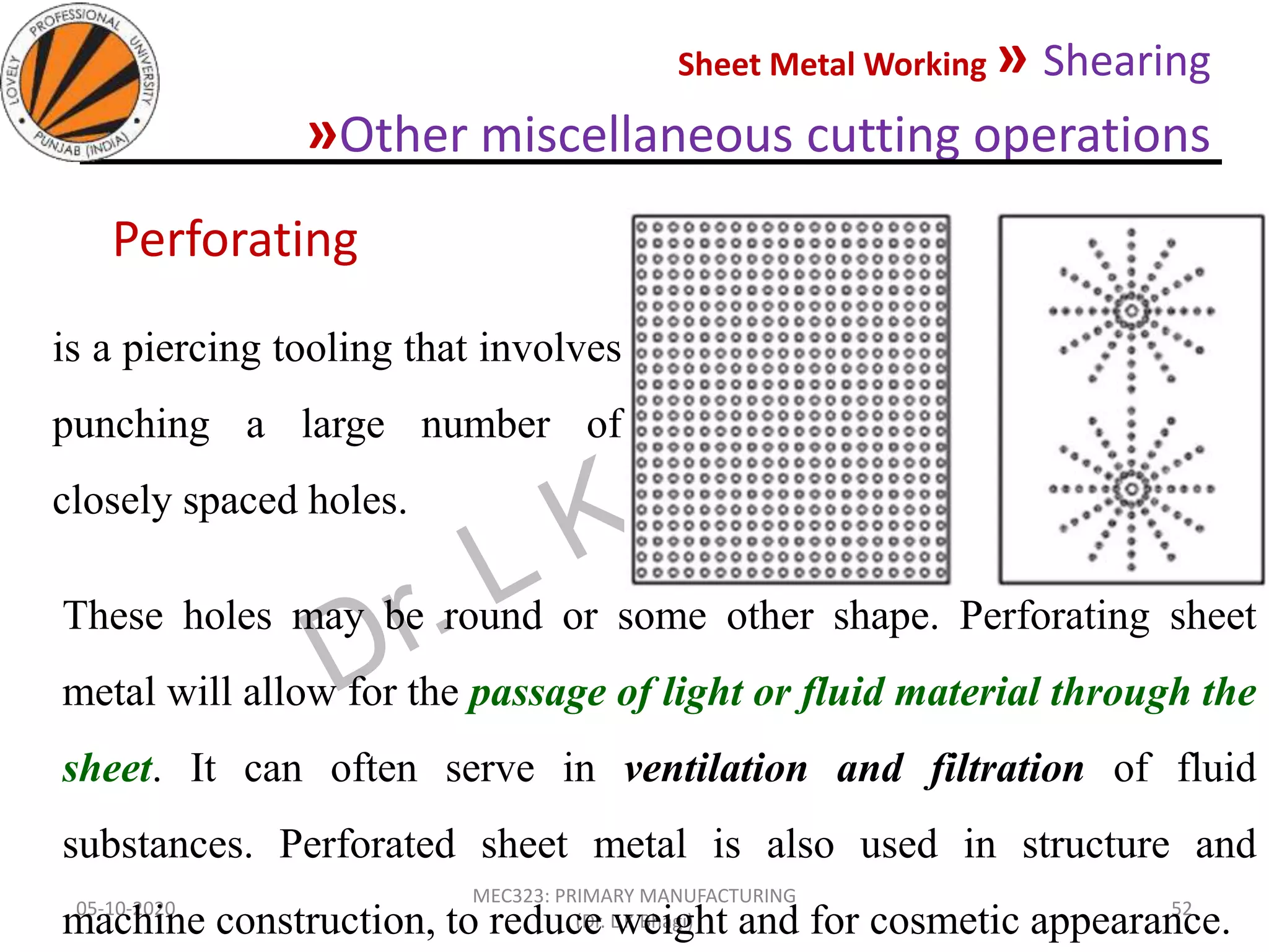 Sheet Metal Working » Shearing
»Other miscellaneous cutting operations
05-10-2020
MEC323: PRIMARY MANUFACTURING
(Dr. L K Bhagi)
52
is a piercing tooling that involves
punching a large number of
closely spaced holes.
Perforating
These holes may be round or some other shape. Perforating sheet
metal will allow for the passage of light or fluid material through the
sheet. It can often serve in ventilation and filtration of fluid
substances. Perforated sheet metal is also used in structure and
machine construction, to reduce weight and for cosmetic appearance.
 