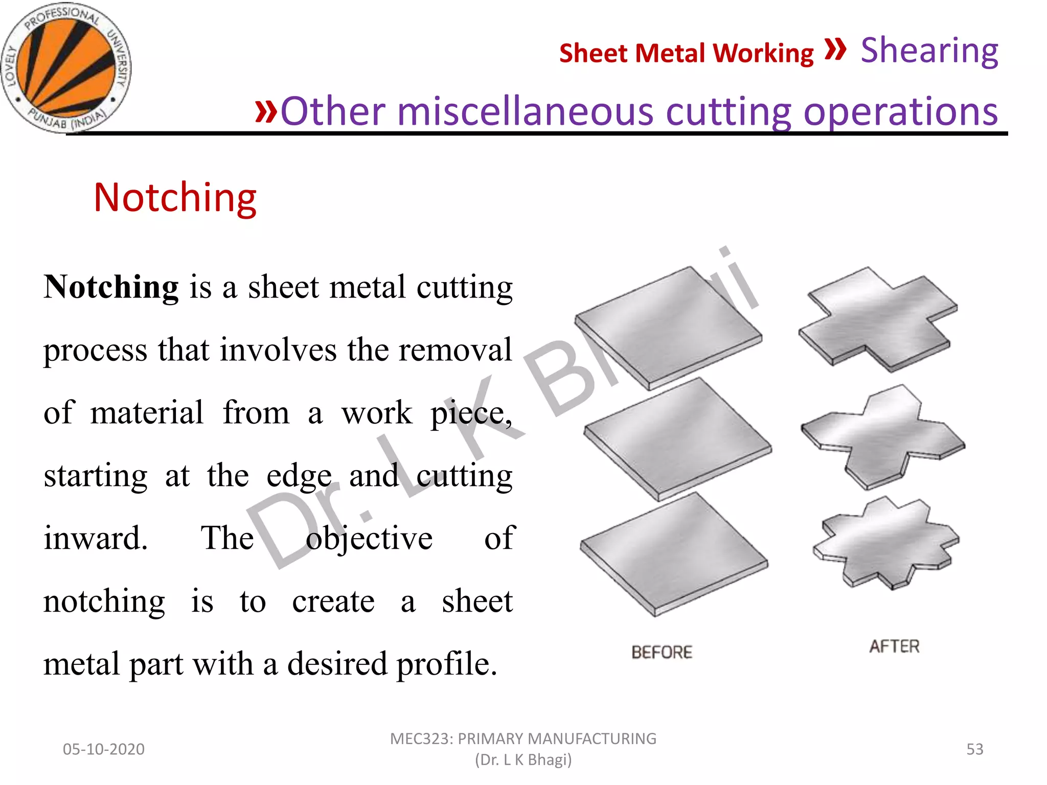 Sheet Metal Working » Shearing
»Other miscellaneous cutting operations
05-10-2020
MEC323: PRIMARY MANUFACTURING
(Dr. L K Bhagi)
53
Notching is a sheet metal cutting
process that involves the removal
of material from a work piece,
starting at the edge and cutting
inward. The objective of
notching is to create a sheet
metal part with a desired profile.
Notching
 