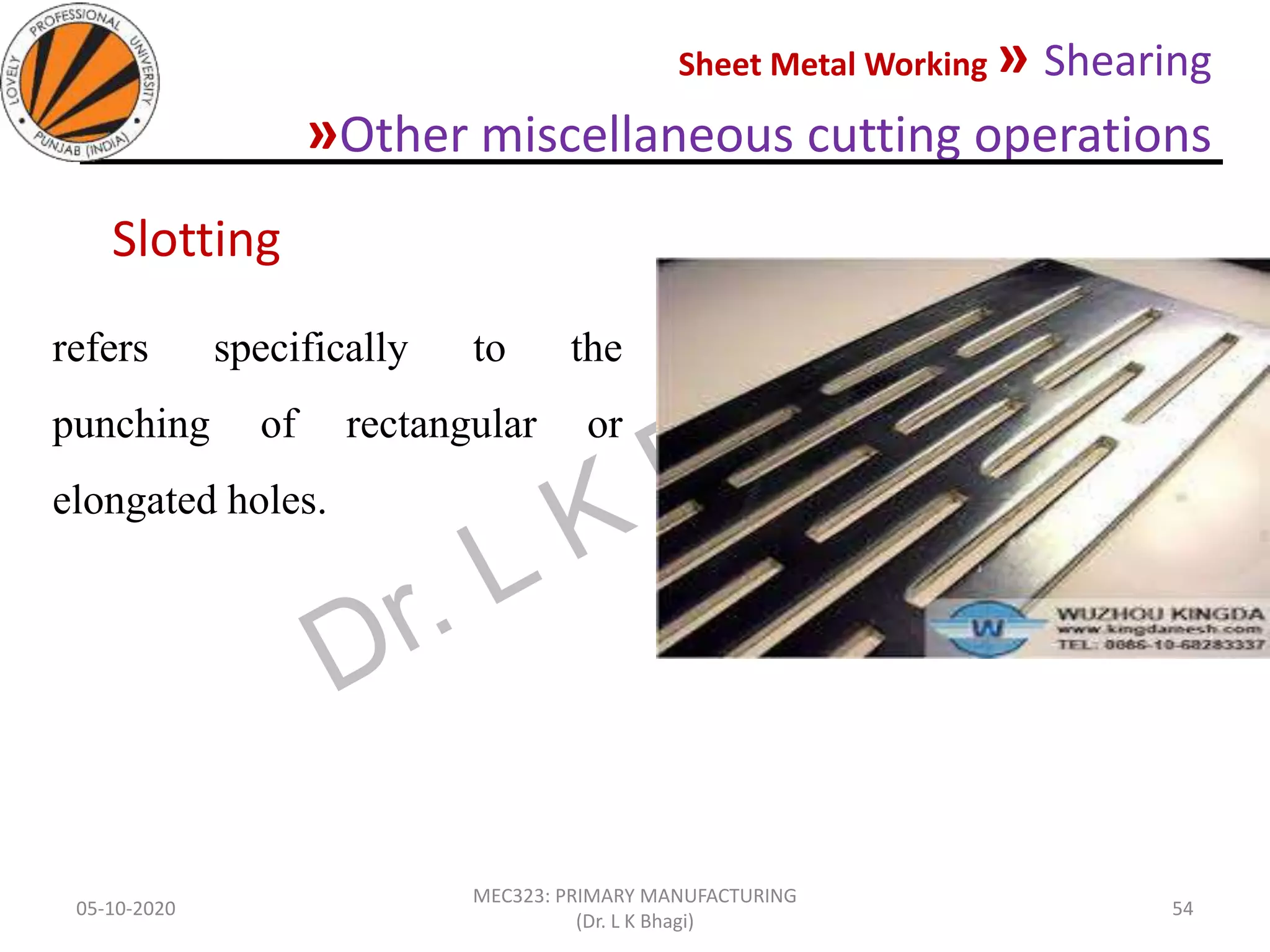 Sheet Metal Working » Shearing
»Other miscellaneous cutting operations
05-10-2020
MEC323: PRIMARY MANUFACTURING
(Dr. L K Bhagi)
54
refers specifically to the
punching of rectangular or
elongated holes.
Slotting
 