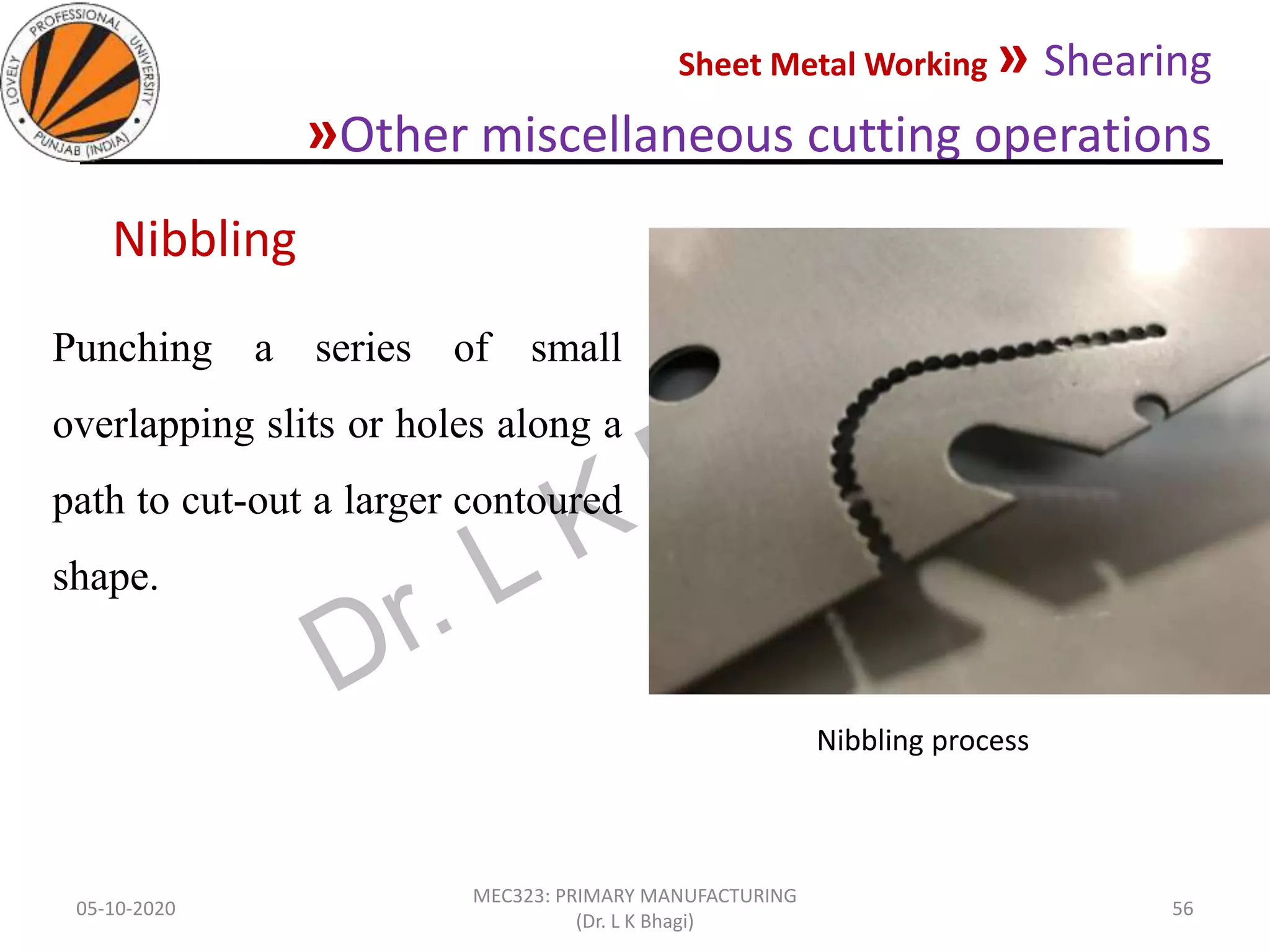Sheet Metal Working » Shearing
»Other miscellaneous cutting operations
05-10-2020
MEC323: PRIMARY MANUFACTURING
(Dr. L K Bhagi)
56
Punching a series of small
overlapping slits or holes along a
path to cut-out a larger contoured
shape.
Nibbling
Nibbling process
 