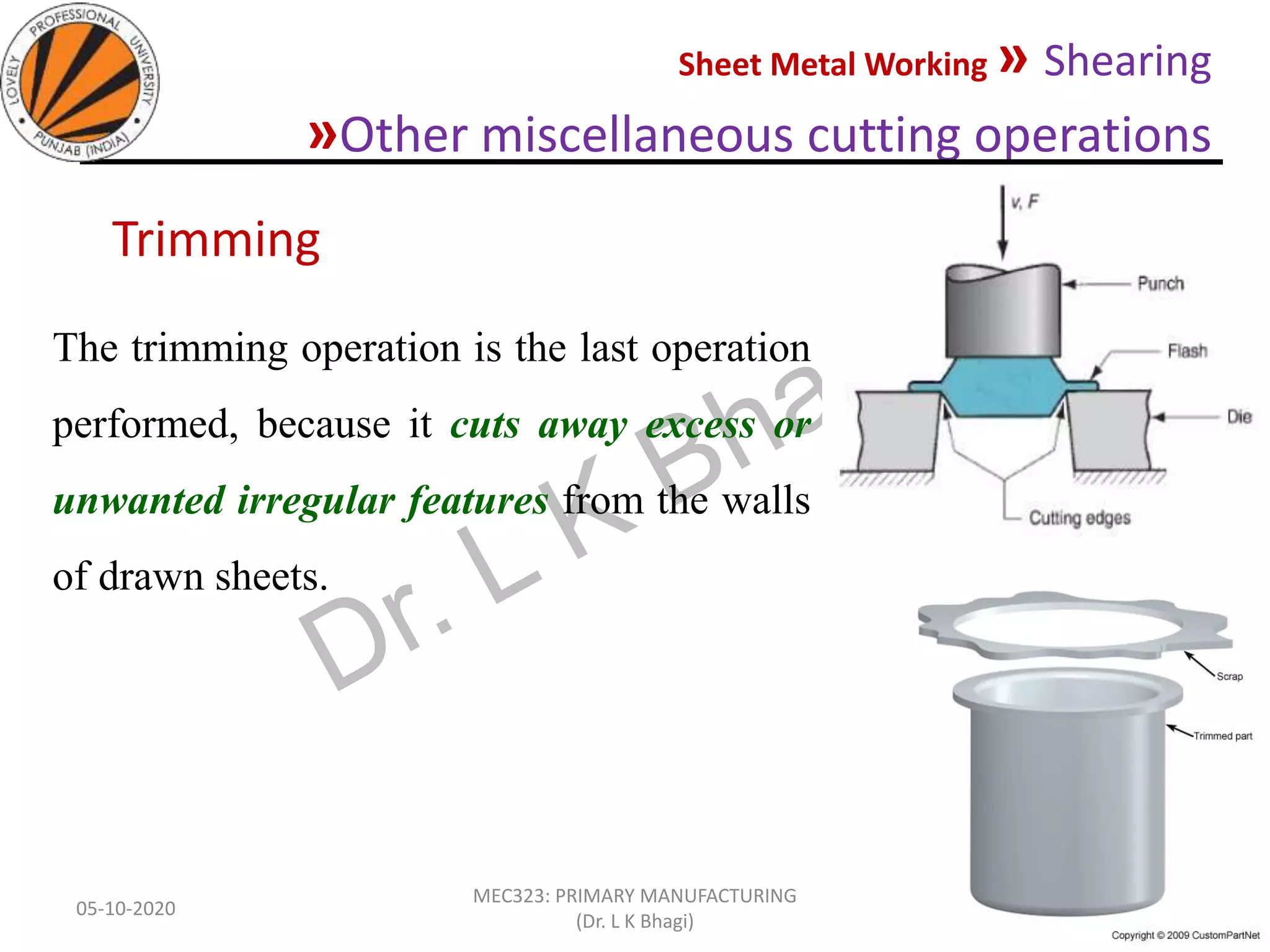 Sheet Metal Working » Shearing
»Other miscellaneous cutting operations
05-10-2020
MEC323: PRIMARY MANUFACTURING
(Dr. L K Bhagi)
58
The trimming operation is the last operation
performed, because it cuts away excess or
unwanted irregular features from the walls
of drawn sheets.
Trimming
 