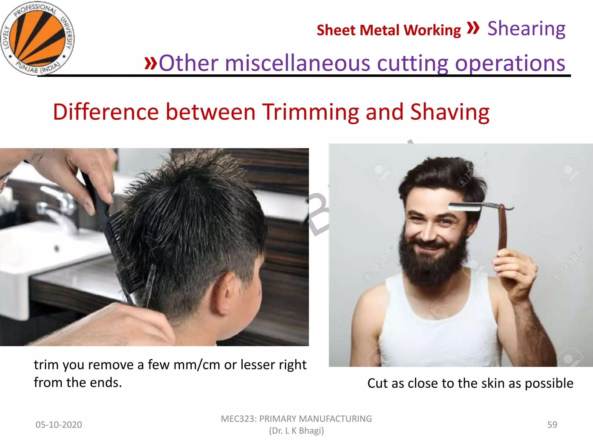 Sheet Metal Working » Shearing
»Other miscellaneous cutting operations
05-10-2020
MEC323: PRIMARY MANUFACTURING
(Dr. L K Bhagi)
59
Difference between Trimming and Shaving
trim you remove a few mm/cm or lesser right
from the ends. Cut as close to the skin as possible
 