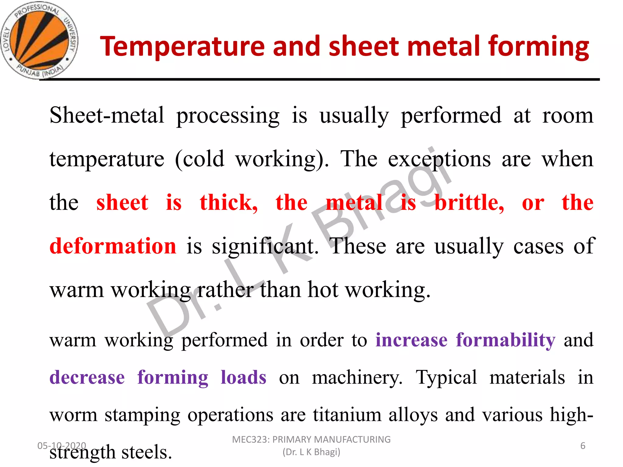 Temperature and sheet metal forming
Sheet-metal processing is usually performed at room
temperature (cold working). The exceptions are when
the sheet is thick, the metal is brittle, or the
deformation is significant. These are usually cases of
warm working rather than hot working.
warm working performed in order to increase formability and
decrease forming loads on machinery. Typical materials in
worm stamping operations are titanium alloys and various high-
strength steels.05-10-2020
MEC323: PRIMARY MANUFACTURING
(Dr. L K Bhagi)
6
 