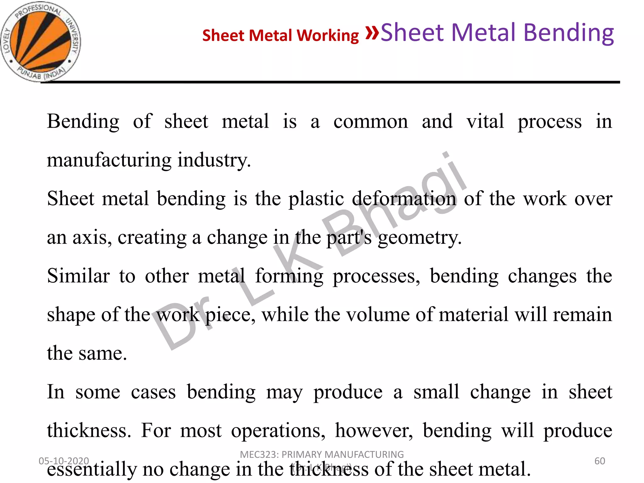 Sheet Metal Working »Sheet Metal Bending
05-10-2020
MEC323: PRIMARY MANUFACTURING
(Dr. L K Bhagi)
60
Bending of sheet metal is a common and vital process in
manufacturing industry.
Sheet metal bending is the plastic deformation of the work over
an axis, creating a change in the part's geometry.
Similar to other metal forming processes, bending changes the
shape of the work piece, while the volume of material will remain
the same.
In some cases bending may produce a small change in sheet
thickness. For most operations, however, bending will produce
essentially no change in the thickness of the sheet metal.
 