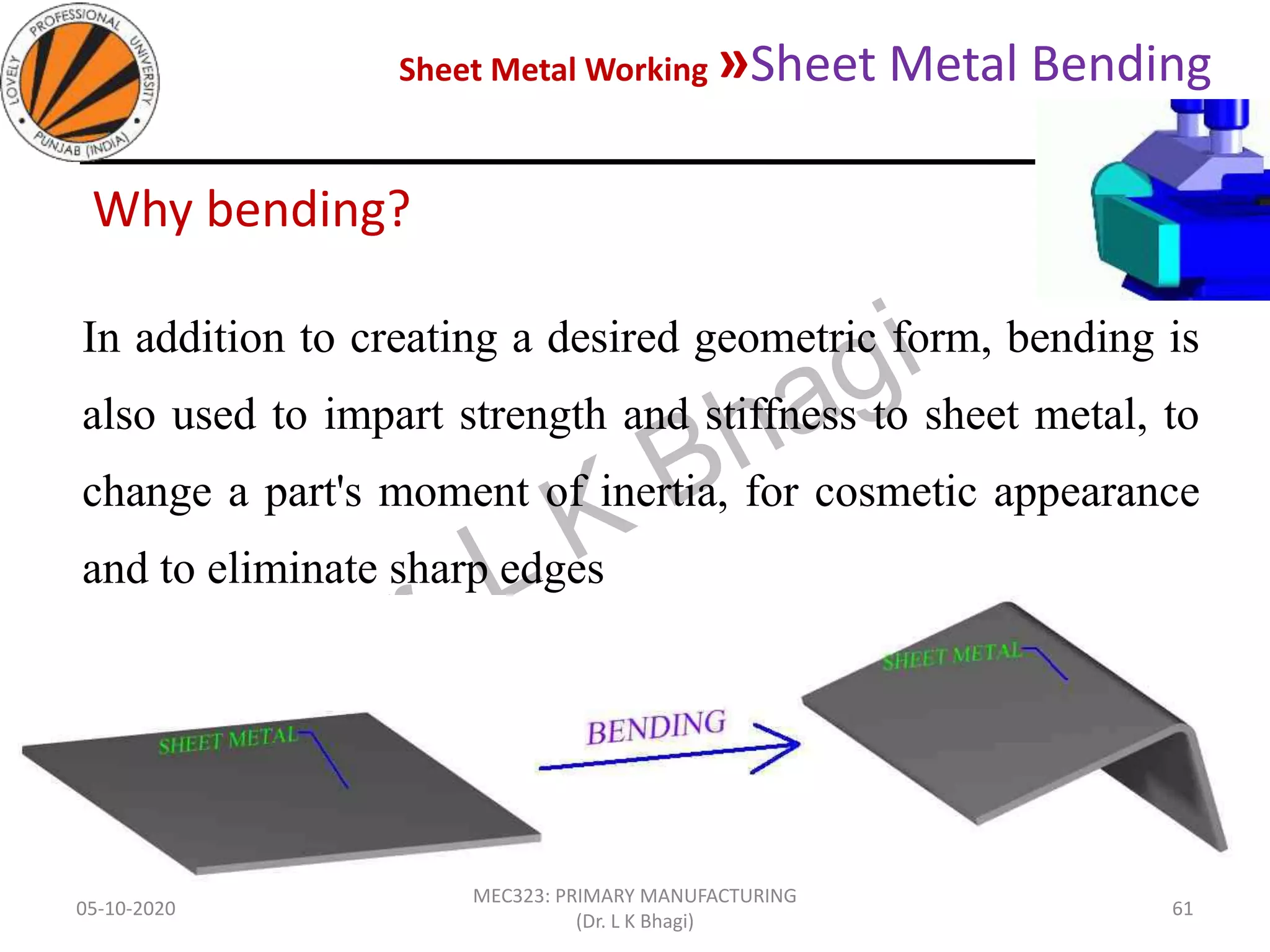 Sheet Metal Working »Sheet Metal Bending
05-10-2020
MEC323: PRIMARY MANUFACTURING
(Dr. L K Bhagi)
61
Why bending?
In addition to creating a desired geometric form, bending is
also used to impart strength and stiffness to sheet metal, to
change a part's moment of inertia, for cosmetic appearance
and to eliminate sharp edges
 
