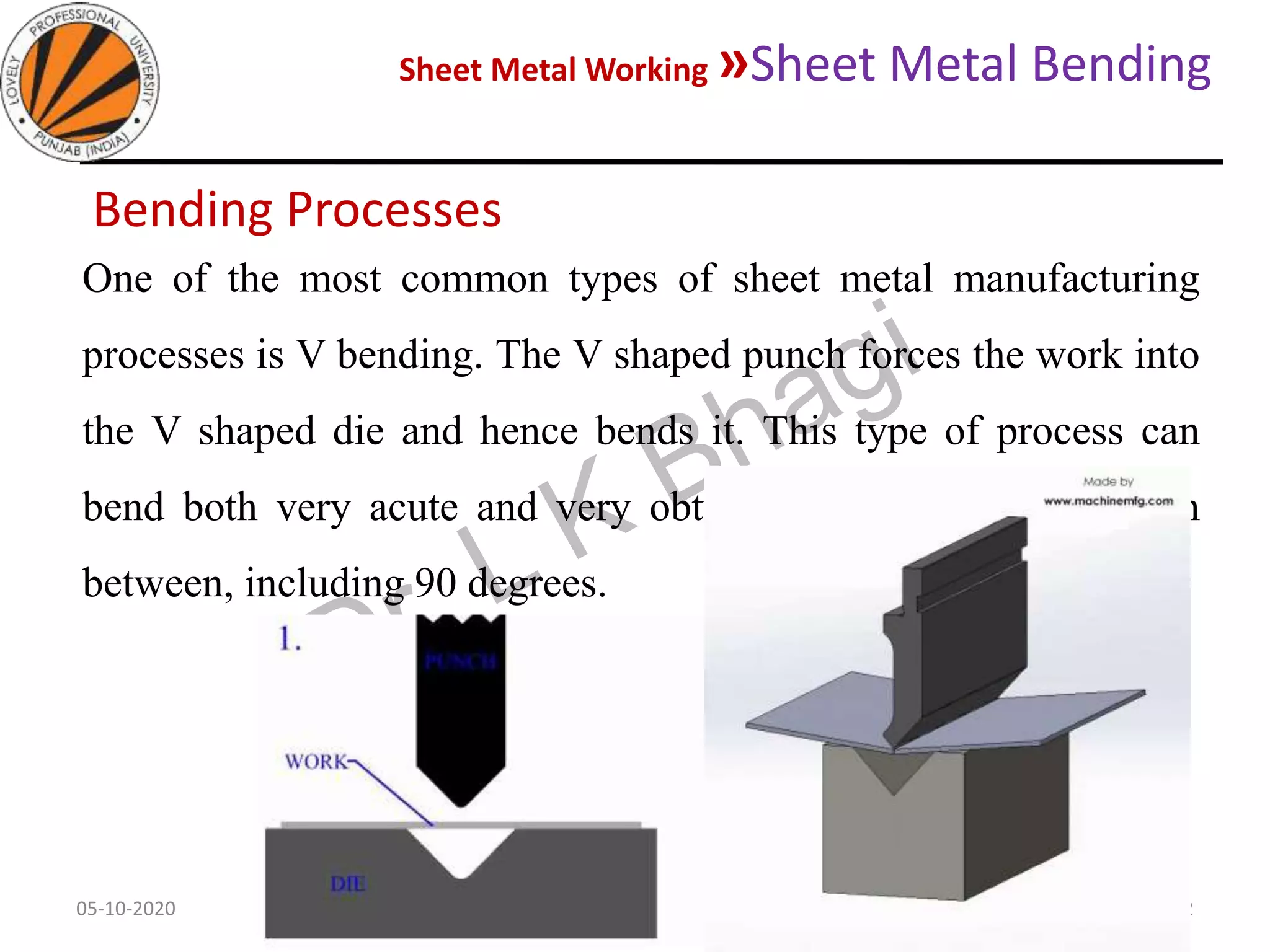 Sheet Metal Working »Sheet Metal Bending
05-10-2020
MEC323: PRIMARY MANUFACTURING
(Dr. L K Bhagi)
62
Bending Processes
One of the most common types of sheet metal manufacturing
processes is V bending. The V shaped punch forces the work into
the V shaped die and hence bends it. This type of process can
bend both very acute and very obtuse angles, also anything in
between, including 90 degrees.
 