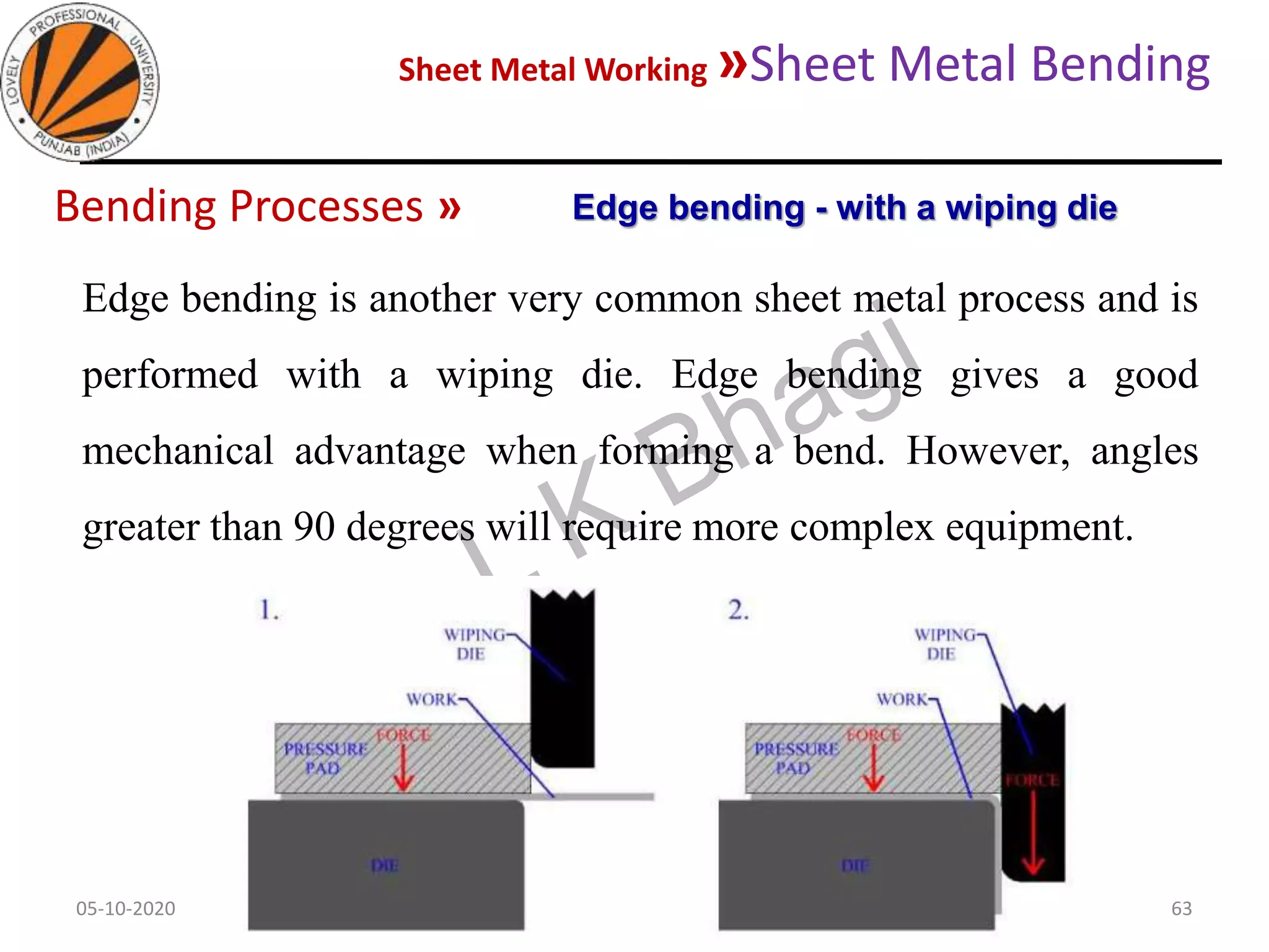 Sheet Metal Working »Sheet Metal Bending
05-10-2020
MEC323: PRIMARY MANUFACTURING
(Dr. L K Bhagi)
63
Bending Processes »
Edge bending is another very common sheet metal process and is
performed with a wiping die. Edge bending gives a good
mechanical advantage when forming a bend. However, angles
greater than 90 degrees will require more complex equipment.
Edge bending - with a wiping die
 