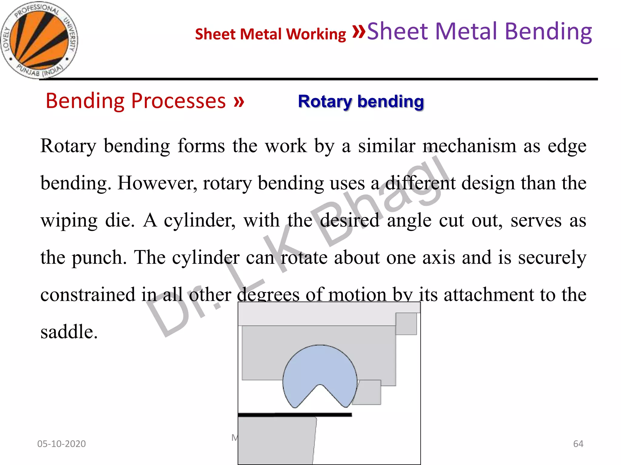 Sheet Metal Working »Sheet Metal Bending
05-10-2020
MEC323: PRIMARY MANUFACTURING
(Dr. L K Bhagi)
64
Bending Processes »
Rotary bending forms the work by a similar mechanism as edge
bending. However, rotary bending uses a different design than the
wiping die. A cylinder, with the desired angle cut out, serves as
the punch. The cylinder can rotate about one axis and is securely
constrained in all other degrees of motion by its attachment to the
saddle.
Rotary bending
 