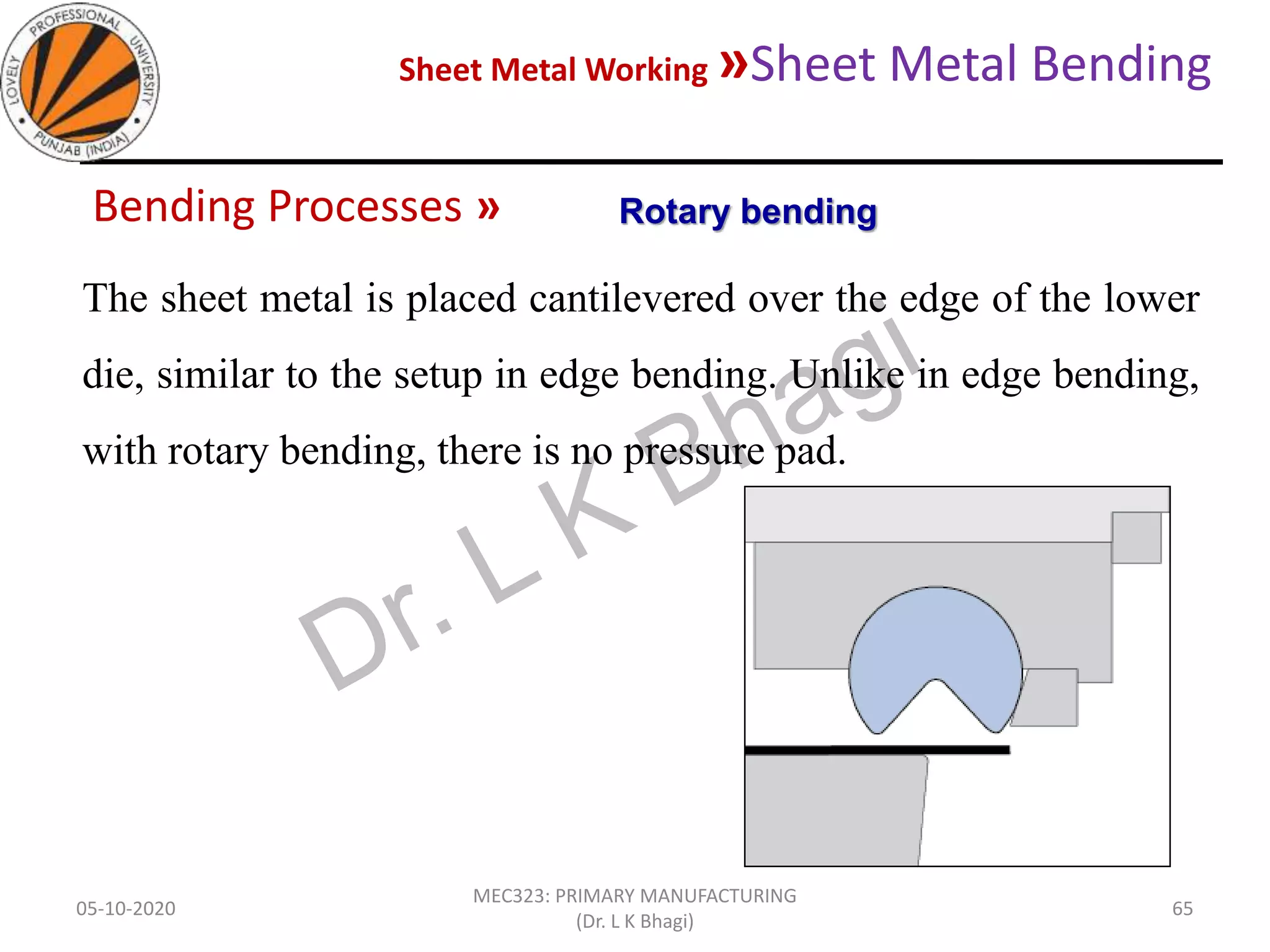 Sheet Metal Working »Sheet Metal Bending
05-10-2020
MEC323: PRIMARY MANUFACTURING
(Dr. L K Bhagi)
65
Bending Processes »
The sheet metal is placed cantilevered over the edge of the lower
die, similar to the setup in edge bending. Unlike in edge bending,
with rotary bending, there is no pressure pad.
Rotary bending
 