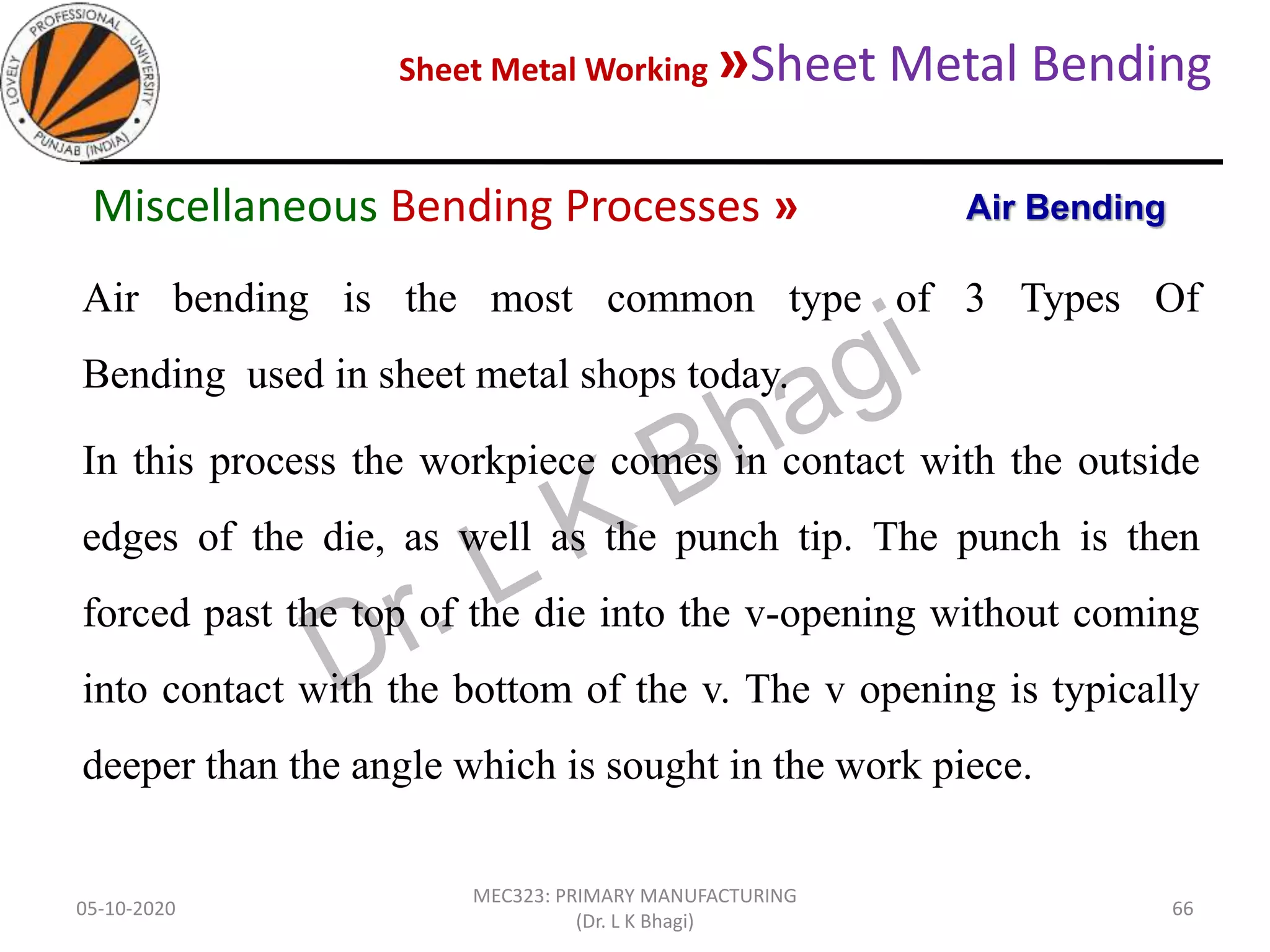 Sheet Metal Working »Sheet Metal Bending
05-10-2020
MEC323: PRIMARY MANUFACTURING
(Dr. L K Bhagi)
66
Air bending is the most common type of 3 Types Of
Bending used in sheet metal shops today.
In this process the workpiece comes in contact with the outside
edges of the die, as well as the punch tip. The punch is then
forced past the top of the die into the v-opening without coming
into contact with the bottom of the v. The v opening is typically
deeper than the angle which is sought in the work piece.
Air BendingMiscellaneous Bending Processes »
 