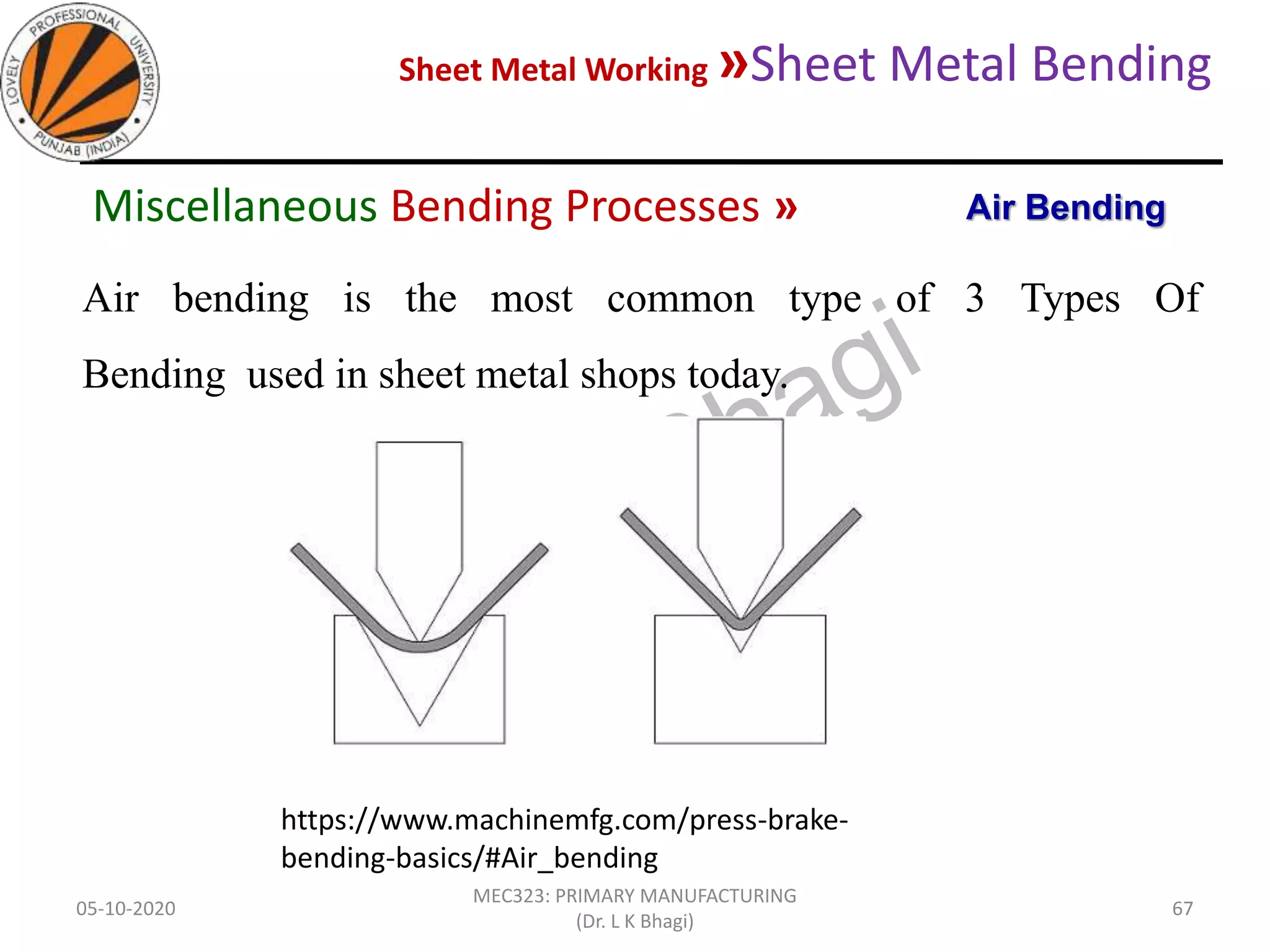 Sheet Metal Working »Sheet Metal Bending
05-10-2020
MEC323: PRIMARY MANUFACTURING
(Dr. L K Bhagi)
67
Air bending is the most common type of 3 Types Of
Bending used in sheet metal shops today.
https://www.machinemfg.com/press-brake-
bending-basics/#Air_bending
Air BendingMiscellaneous Bending Processes »
 