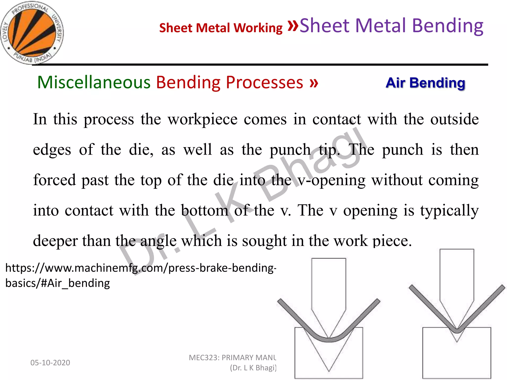 Sheet Metal Working »Sheet Metal Bending
05-10-2020
MEC323: PRIMARY MANUFACTURING
(Dr. L K Bhagi)
68
In this process the workpiece comes in contact with the outside
edges of the die, as well as the punch tip. The punch is then
forced past the top of the die into the v-opening without coming
into contact with the bottom of the v. The v opening is typically
deeper than the angle which is sought in the work piece.
https://www.machinemfg.com/press-brake-bending-
basics/#Air_bending
Air BendingMiscellaneous Bending Processes »
 