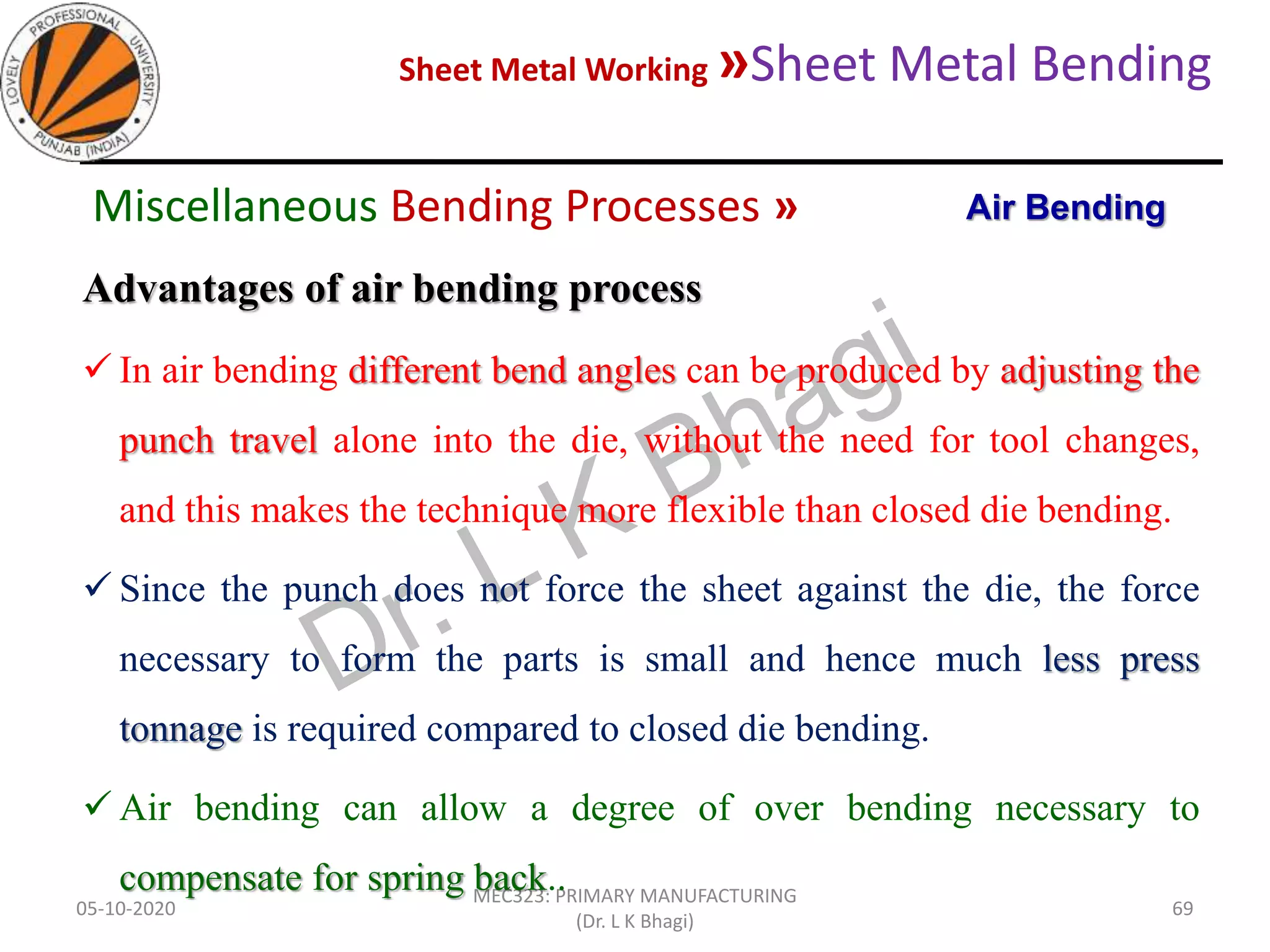 Sheet Metal Working »Sheet Metal Bending
05-10-2020
MEC323: PRIMARY MANUFACTURING
(Dr. L K Bhagi)
69
Advantages of air bending process
 In air bending different bend angles can be produced by adjusting the
punch travel alone into the die, without the need for tool changes,
and this makes the technique more flexible than closed die bending.
 Since the punch does not force the sheet against the die, the force
necessary to form the parts is small and hence much less press
tonnage is required compared to closed die bending.
 Air bending can allow a degree of over bending necessary to
compensate for spring back..
Air BendingMiscellaneous Bending Processes »
 