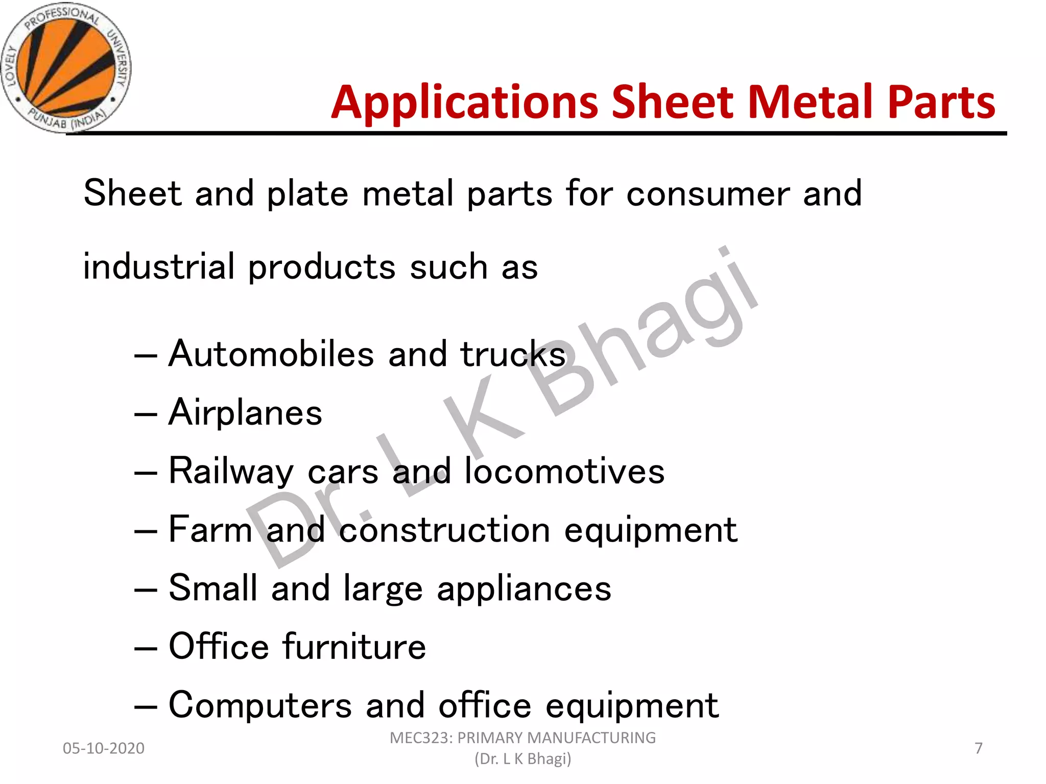 Applications Sheet Metal Parts
Sheet and plate metal parts for consumer and
industrial products such as
– Automobiles and trucks
– Airplanes
– Railway cars and locomotives
– Farm and construction equipment
– Small and large appliances
– Office furniture
– Computers and office equipment
05-10-2020
MEC323: PRIMARY MANUFACTURING
(Dr. L K Bhagi)
7
 