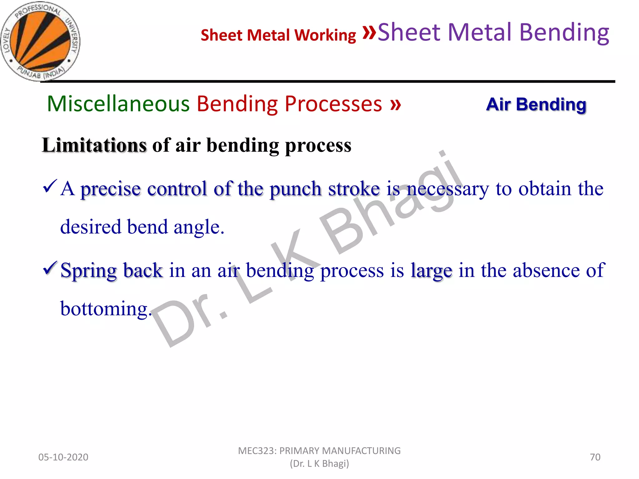 Sheet Metal Working »Sheet Metal Bending
05-10-2020
MEC323: PRIMARY MANUFACTURING
(Dr. L K Bhagi)
70
Limitations of air bending process
A precise control of the punch stroke is necessary to obtain the
desired bend angle.
Spring back in an air bending process is large in the absence of
bottoming.
Air BendingMiscellaneous Bending Processes »
 