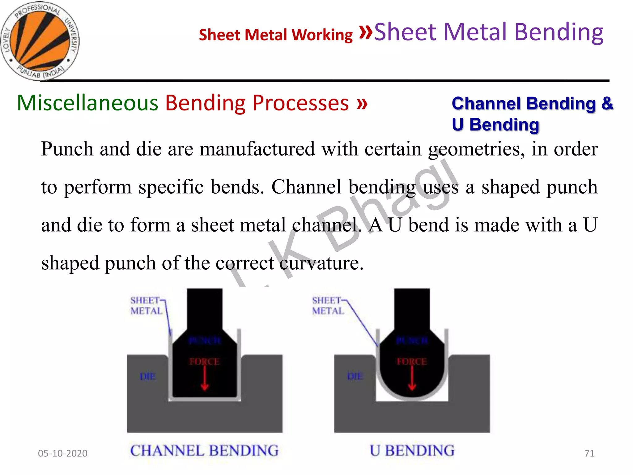 Sheet Metal Working »Sheet Metal Bending
05-10-2020
MEC323: PRIMARY MANUFACTURING
(Dr. L K Bhagi)
71
Punch and die are manufactured with certain geometries, in order
to perform specific bends. Channel bending uses a shaped punch
and die to form a sheet metal channel. A U bend is made with a U
shaped punch of the correct curvature.
Channel Bending &
U Bending
Miscellaneous Bending Processes »
 