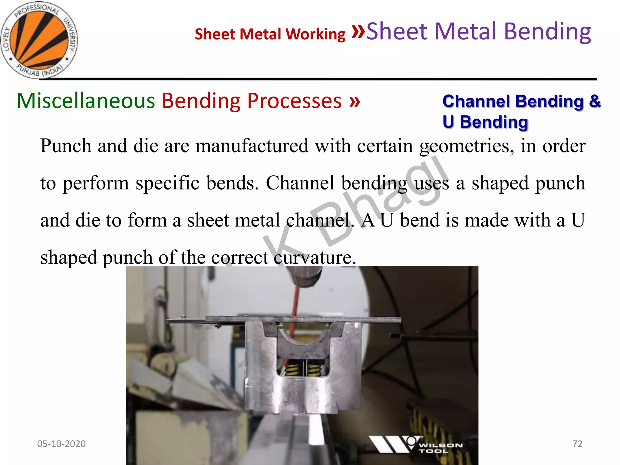 Sheet Metal Working »Sheet Metal Bending
05-10-2020
MEC323: PRIMARY MANUFACTURING
(Dr. L K Bhagi)
72
Punch and die are manufactured with certain geometries, in order
to perform specific bends. Channel bending uses a shaped punch
and die to form a sheet metal channel. A U bend is made with a U
shaped punch of the correct curvature.
Channel Bending &
U Bending
Miscellaneous Bending Processes »
 