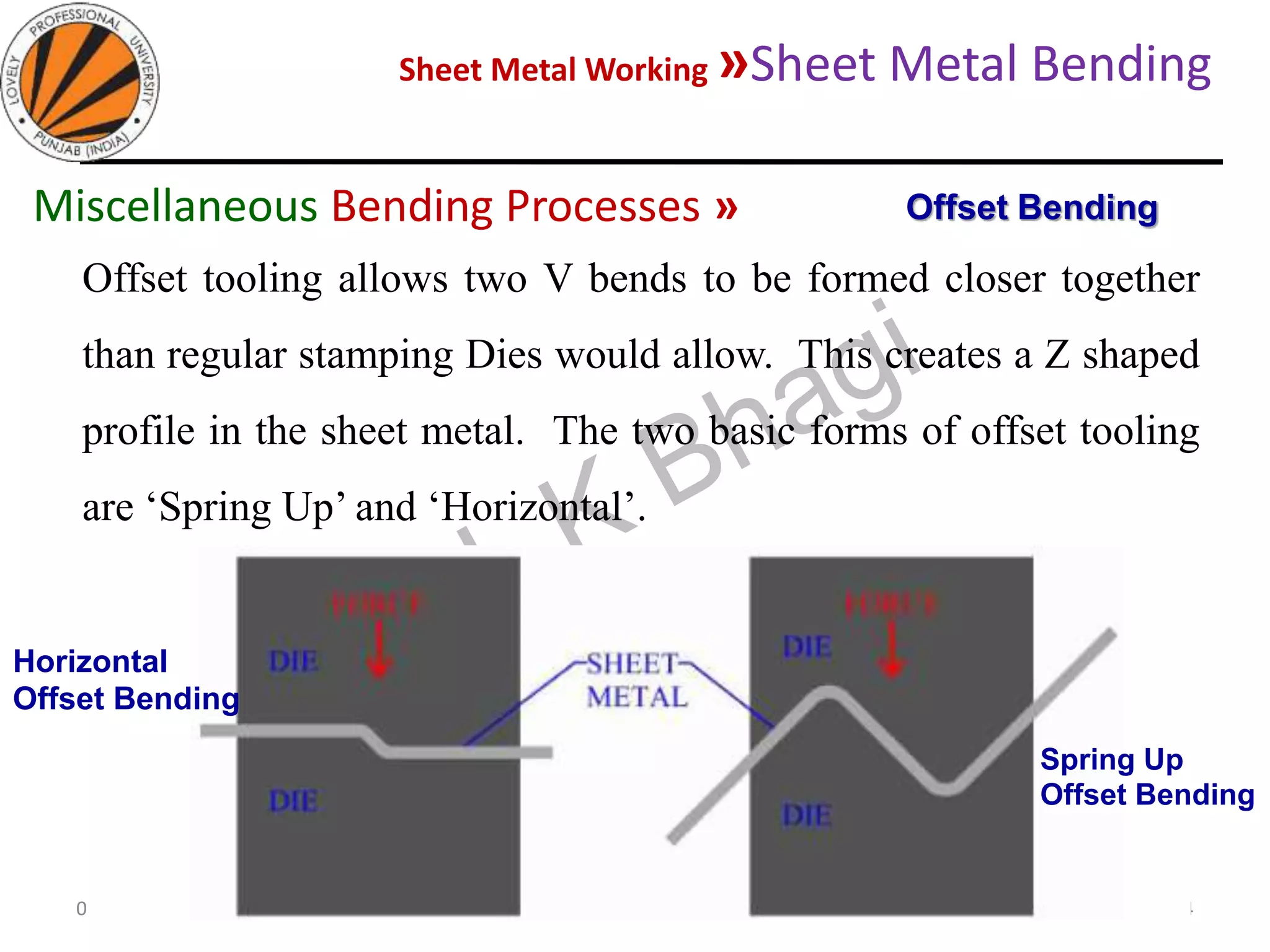 Sheet Metal Working »Sheet Metal Bending
05-10-2020
MEC323: PRIMARY MANUFACTURING
(Dr. L K Bhagi)
74
Offset tooling allows two V bends to be formed closer together
than regular stamping Dies would allow. This creates a Z shaped
profile in the sheet metal. The two basic forms of offset tooling
are ‘Spring Up’ and ‘Horizontal’.
Offset BendingMiscellaneous Bending Processes »
Horizontal
Offset Bending
Spring Up
Offset Bending
 