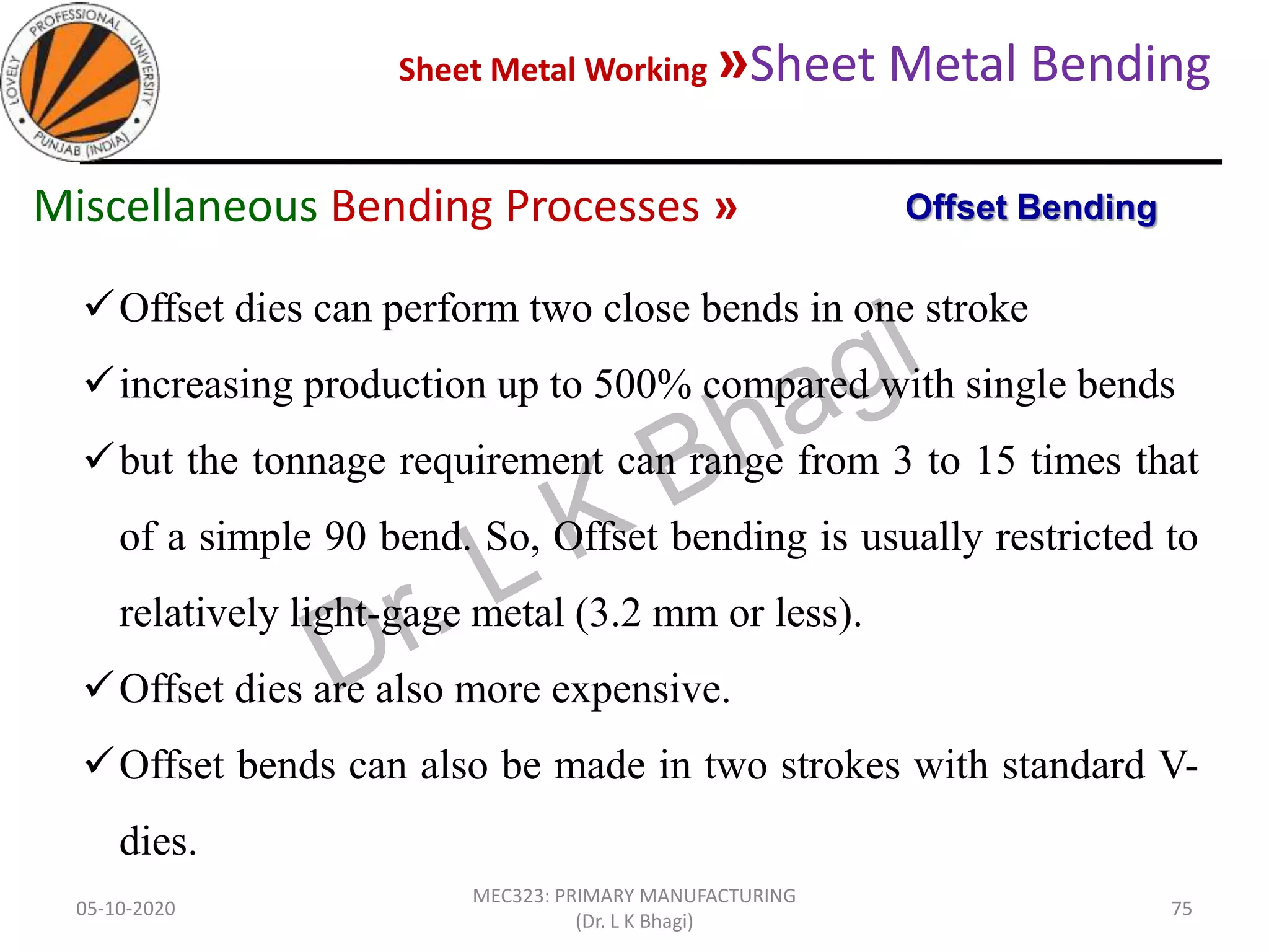Sheet Metal Working »Sheet Metal Bending
05-10-2020
MEC323: PRIMARY MANUFACTURING
(Dr. L K Bhagi)
75
Offset dies can perform two close bends in one stroke
increasing production up to 500% compared with single bends
but the tonnage requirement can range from 3 to 15 times that
of a simple 90 bend. So, Offset bending is usually restricted to
relatively light-gage metal (3.2 mm or less).
Offset dies are also more expensive.
Offset bends can also be made in two strokes with standard V-
dies.
Offset BendingMiscellaneous Bending Processes »
 