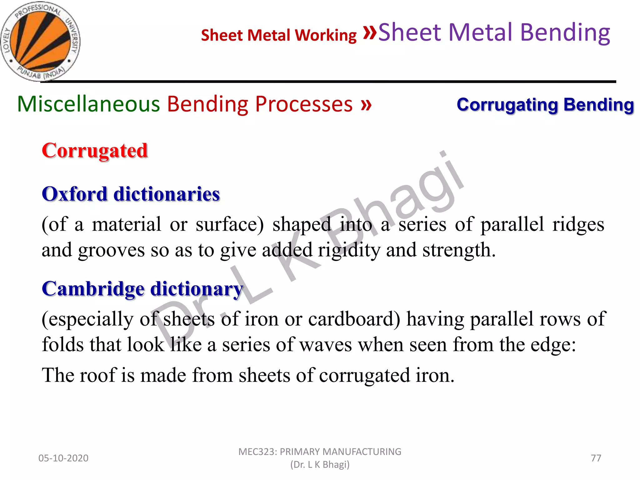 Sheet Metal Working »Sheet Metal Bending
05-10-2020
MEC323: PRIMARY MANUFACTURING
(Dr. L K Bhagi)
77
Corrugated
Oxford dictionaries
(of a material or surface) shaped into a series of parallel ridges
and grooves so as to give added rigidity and strength.
Cambridge dictionary
(especially of sheets of iron or cardboard) having parallel rows of
folds that look like a series of waves when seen from the edge:
The roof is made from sheets of corrugated iron.
Corrugating BendingMiscellaneous Bending Processes »
 