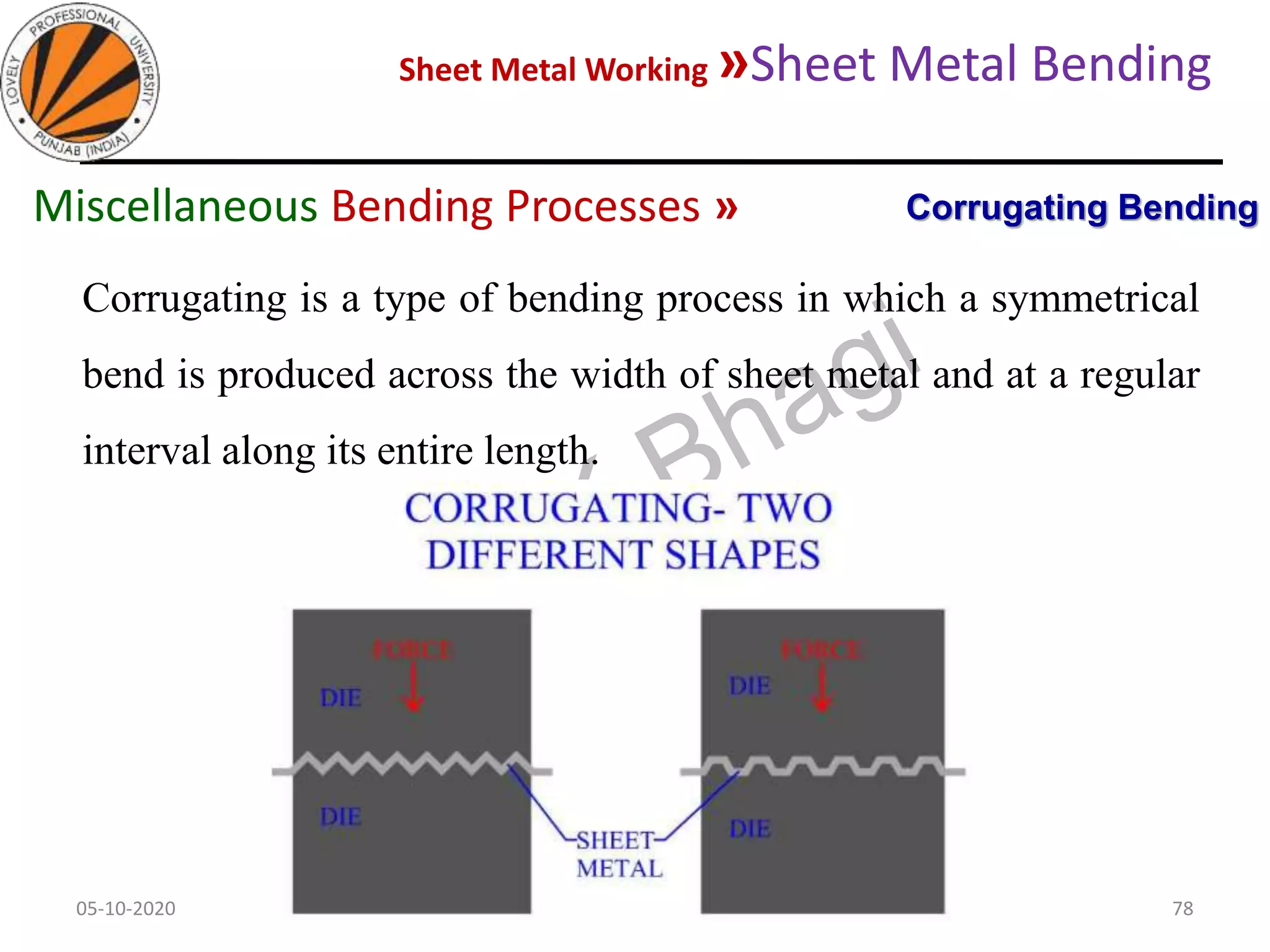 Sheet Metal Working »Sheet Metal Bending
05-10-2020
MEC323: PRIMARY MANUFACTURING
(Dr. L K Bhagi)
78
Corrugating is a type of bending process in which a symmetrical
bend is produced across the width of sheet metal and at a regular
interval along its entire length.
Corrugating BendingMiscellaneous Bending Processes »
 