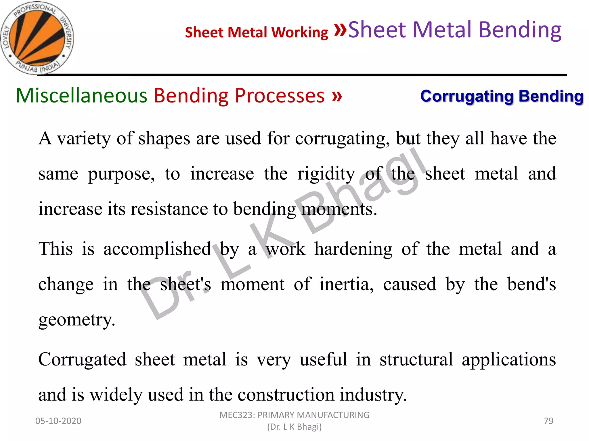 Sheet Metal Working »Sheet Metal Bending
05-10-2020
MEC323: PRIMARY MANUFACTURING
(Dr. L K Bhagi)
79
A variety of shapes are used for corrugating, but they all have the
same purpose, to increase the rigidity of the sheet metal and
increase its resistance to bending moments.
This is accomplished by a work hardening of the metal and a
change in the sheet's moment of inertia, caused by the bend's
geometry.
Corrugated sheet metal is very useful in structural applications
and is widely used in the construction industry.
Corrugating BendingMiscellaneous Bending Processes »
 