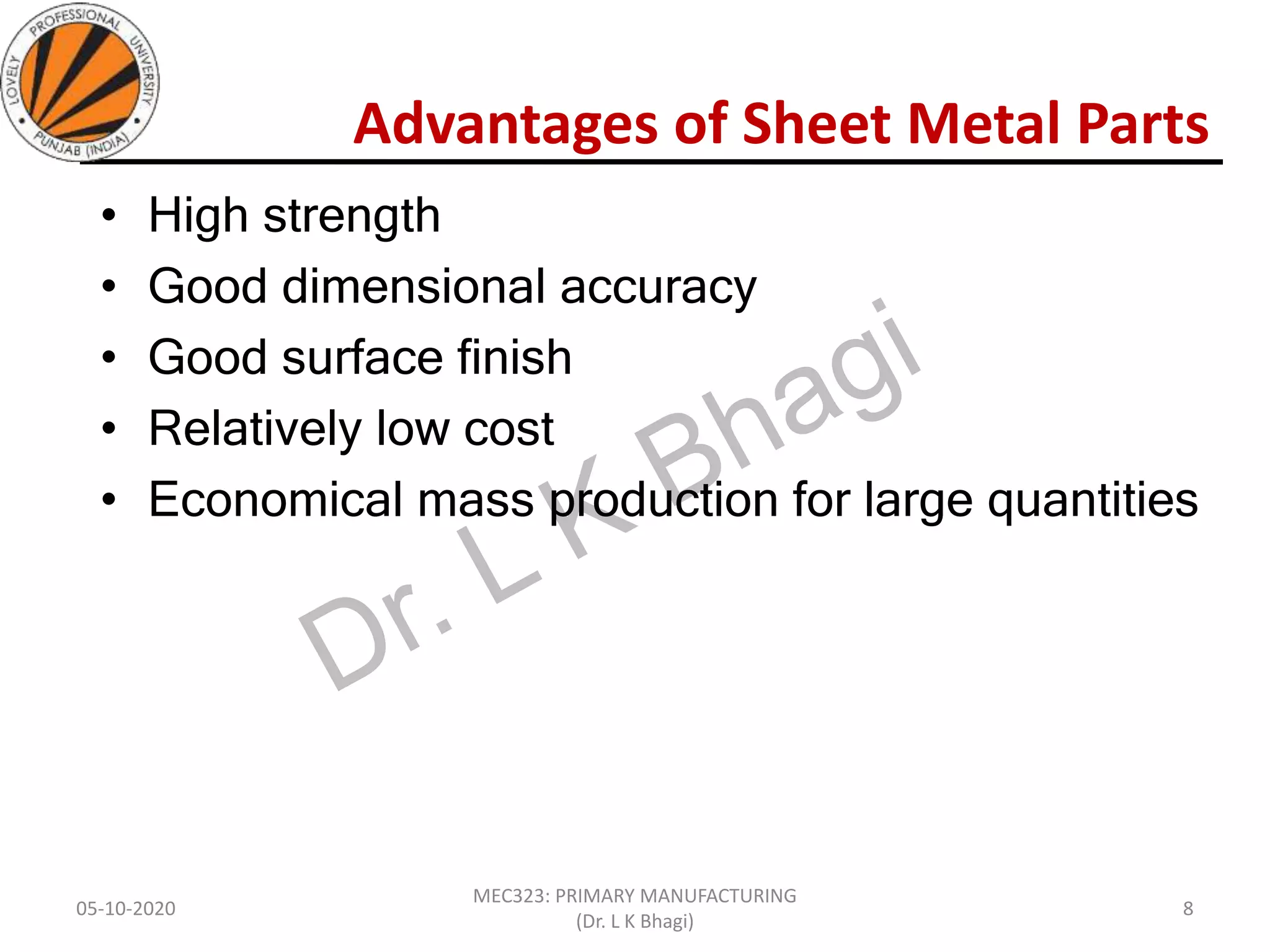 Advantages of Sheet Metal Parts
• High strength
• Good dimensional accuracy
• Good surface finish
• Relatively low cost
• Economical mass production for large quantities
05-10-2020
MEC323: PRIMARY MANUFACTURING
(Dr. L K Bhagi)
8
 