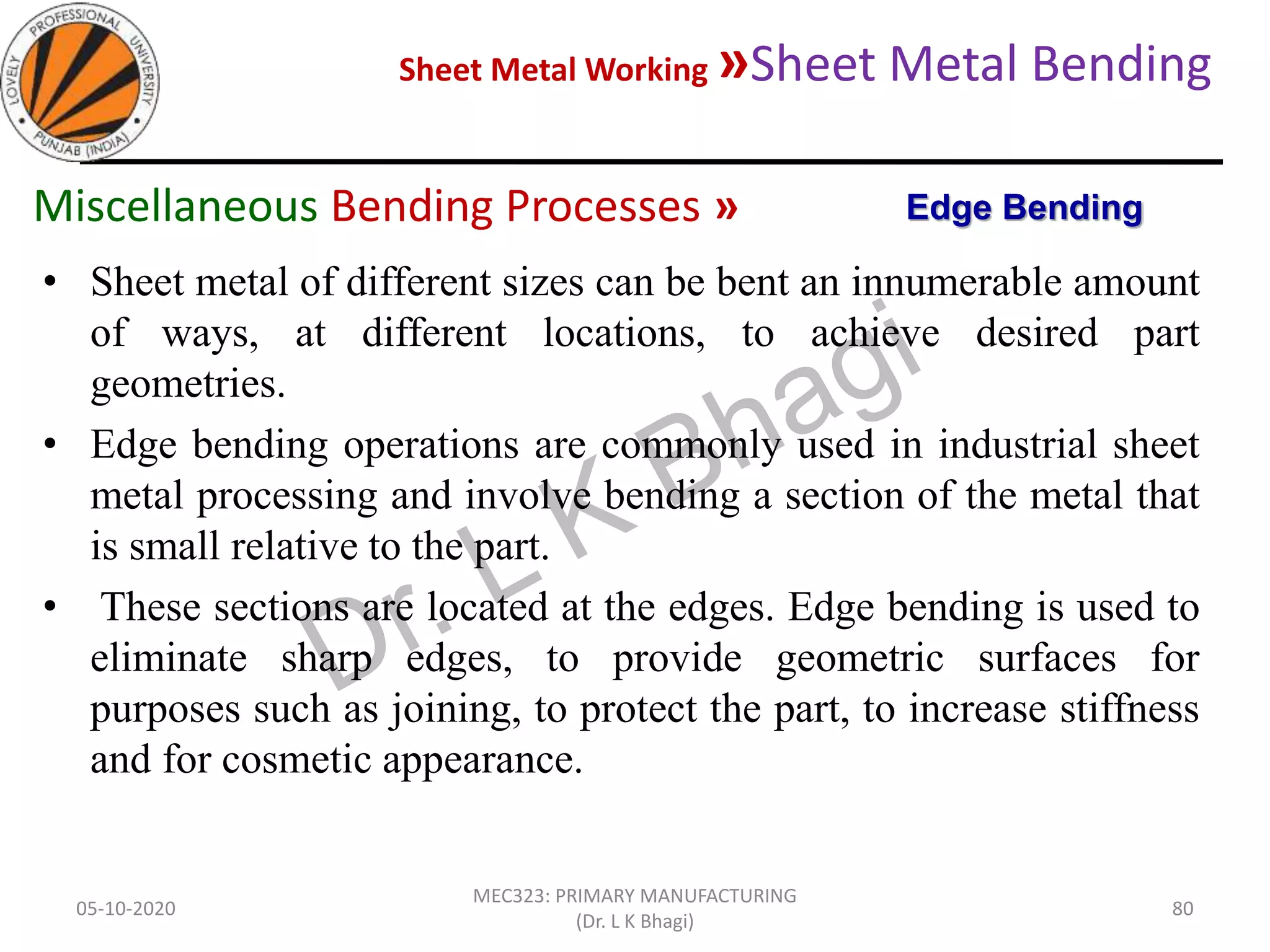 Sheet Metal Working »Sheet Metal Bending
05-10-2020
MEC323: PRIMARY MANUFACTURING
(Dr. L K Bhagi)
80
• Sheet metal of different sizes can be bent an innumerable amount
of ways, at different locations, to achieve desired part
geometries.
• Edge bending operations are commonly used in industrial sheet
metal processing and involve bending a section of the metal that
is small relative to the part.
• These sections are located at the edges. Edge bending is used to
eliminate sharp edges, to provide geometric surfaces for
purposes such as joining, to protect the part, to increase stiffness
and for cosmetic appearance.
Edge BendingMiscellaneous Bending Processes »
 