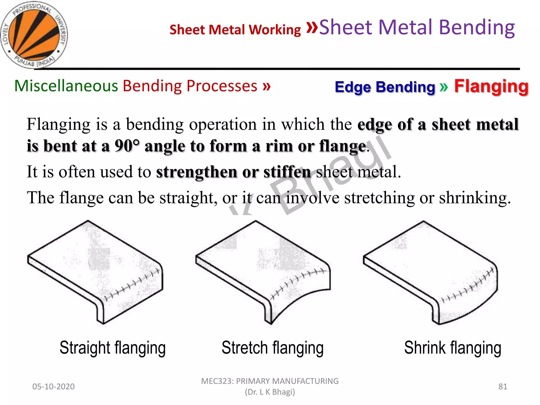 Sheet Metal Working »Sheet Metal Bending
05-10-2020
MEC323: PRIMARY MANUFACTURING
(Dr. L K Bhagi)
81
Flanging is a bending operation in which the edge of a sheet metal
is bent at a 90° angle to form a rim or flange.
It is often used to strengthen or stiffen sheet metal.
The flange can be straight, or it can involve stretching or shrinking.
Edge Bending » FlangingMiscellaneous Bending Processes »
Straight flanging Stretch flanging Shrink flanging
 