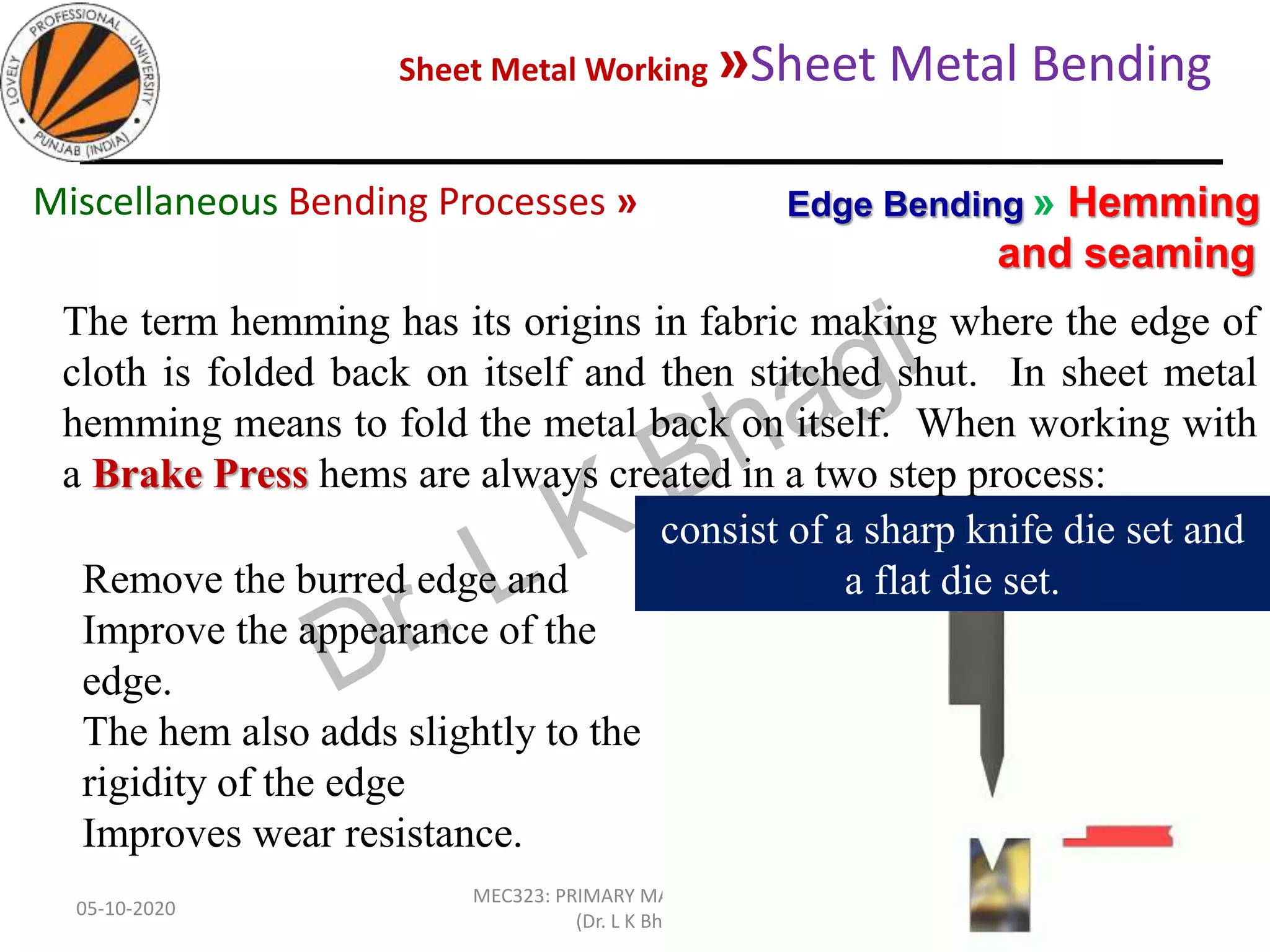 Sheet Metal Working »Sheet Metal Bending
05-10-2020
MEC323: PRIMARY MANUFACTURING
(Dr. L K Bhagi)
84
The term hemming has its origins in fabric making where the edge of
cloth is folded back on itself and then stitched shut. In sheet metal
hemming means to fold the metal back on itself. When working with
a Brake Press hems are always created in a two step process:
Edge Bending » Hemming
and seaming
Miscellaneous Bending Processes »
consist of a sharp knife die set and
a flat die set.Remove the burred edge and
Improve the appearance of the
edge.
The hem also adds slightly to the
rigidity of the edge
Improves wear resistance.
 