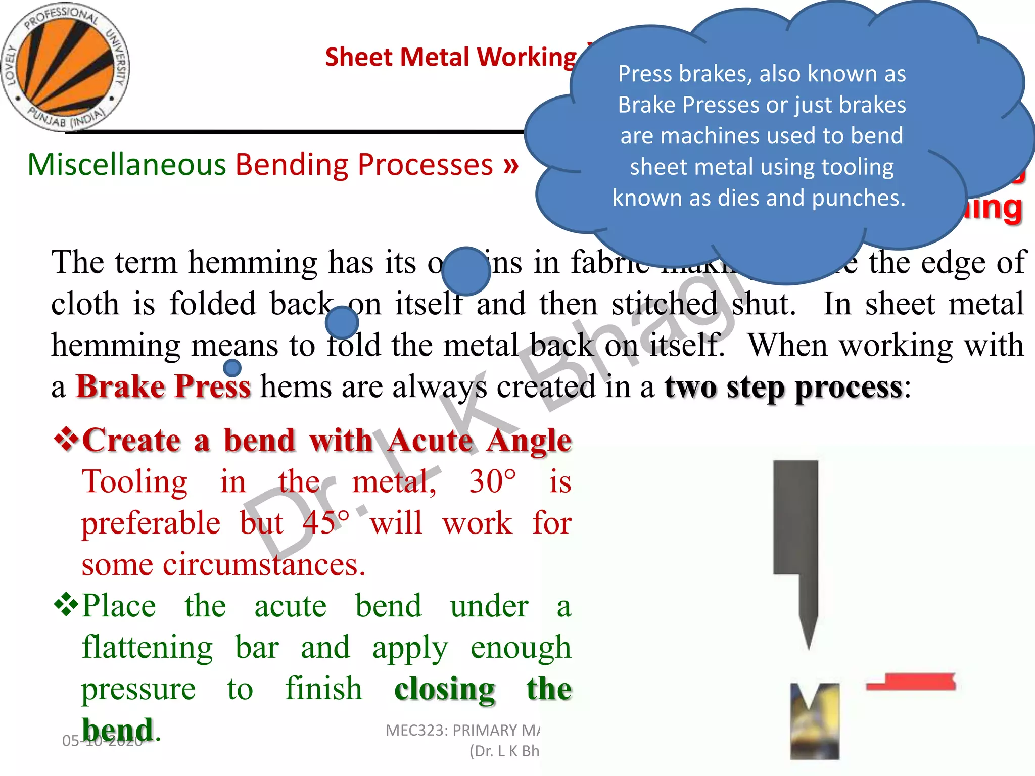 Sheet Metal Working »Sheet Metal Bending
05-10-2020
MEC323: PRIMARY MANUFACTURING
(Dr. L K Bhagi)
85
The term hemming has its origins in fabric making where the edge of
cloth is folded back on itself and then stitched shut. In sheet metal
hemming means to fold the metal back on itself. When working with
a Brake Press hems are always created in a two step process:
Edge Bending » Hemming
and seaming
Miscellaneous Bending Processes »
Create a bend with Acute Angle
Tooling in the metal, 30° is
preferable but 45° will work for
some circumstances.
Place the acute bend under a
flattening bar and apply enough
pressure to finish closing the
bend.
Press brakes, also known as
Brake Presses or just brakes
are machines used to bend
sheet metal using tooling
known as dies and punches.
 