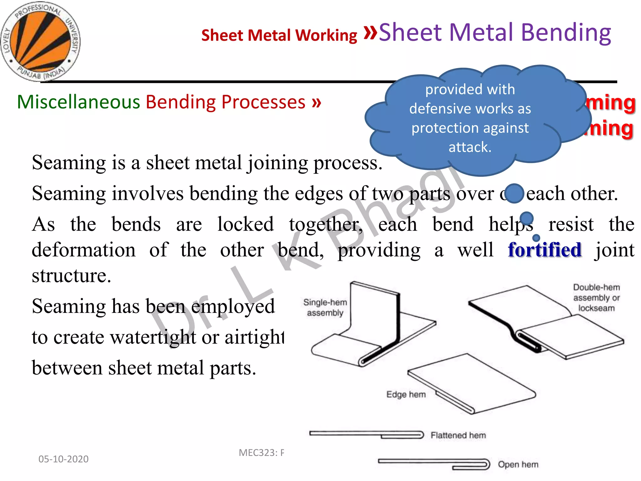 Sheet Metal Working »Sheet Metal Bending
05-10-2020
MEC323: PRIMARY MANUFACTURING
(Dr. L K Bhagi)
87
Seaming is a sheet metal joining process.
Seaming involves bending the edges of two parts over on each other.
As the bends are locked together, each bend helps resist the
deformation of the other bend, providing a well fortified joint
structure.
Seaming has been employed
to create watertight or airtight joints
between sheet metal parts.
Edge Bending » Hemming
and seaming
Miscellaneous Bending Processes »
provided with
defensive works as
protection against
attack.
 