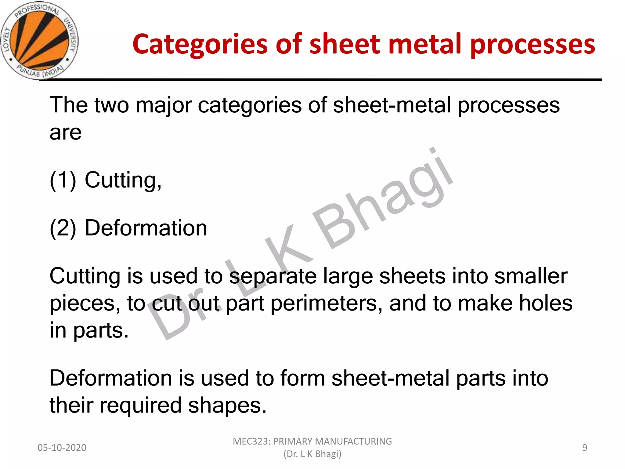Categories of sheet metal processes
The two major categories of sheet-metal processes
are
(1) Cutting,
(2) Deformation
Cutting is used to separate large sheets into smaller
pieces, to cut out part perimeters, and to make holes
in parts.
Deformation is used to form sheet-metal parts into
their required shapes.
05-10-2020
MEC323: PRIMARY MANUFACTURING
(Dr. L K Bhagi)
9
 