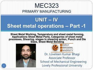Sheet Metal Working, Temperature and sheet metal forming,
Applications Sheet Metal Parts, Categories of sheet metal
processes, Shearing, stages in shearing action, Punch and Die
Sizes, Sheet Metal Bending
UNIT – IV
Sheet metal operations – Part -1
Dr. Loveleen Kumar Bhagi
Associate Professor
School of Mechanical Engineering
Lovely Professional University1
MEC323
PRIMARY MANUFACTURING
 