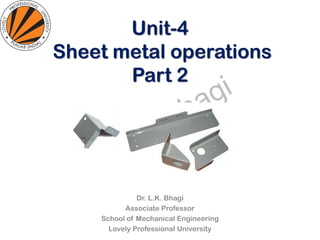 Unit-4
Sheet metal operations
Part 2
Dr. L.K. Bhagi
Associate Professor
School of Mechanical Engineering
Lovely Professional University
 