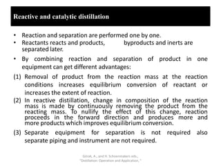 Reactive and catalytic distillation
• Reaction and separation are performed one by one.
• Reactants reacts and products, byproducts and inerts are
separated later.
• By combining reaction and separation of product in one
equipment can get different advantages:
(1) Removal of product from the reaction mass at the reaction
conditions increases equilibrium conversion of reactant or
increases the extent of reaction.
(2) In reactive distillation, change in composition of the reaction
mass is made by continuously removing the product from the
reacting mass. To nullify the effect of this change, reaction
proceeds in the forward direction and produces more and
more products which improves equilibrium conversion.
(3) Separate equipment for separation is not required also
separate piping and instrument are not required.
Górak, A., and H. Schoenmakers eds.,
“Distillation: Operation and Application, ”
 